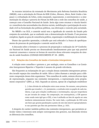 As recentes iniciativas da retomada do Movimento pela Reforma Sanitária Brasileira
      (MRSB), com a articulação do Fórum da RSB (Cebes, Abrasco, Abres, Rede Unida e Am-
      pasa) e a refundação da Cebes, estão ensejando, seguramente, o estreitamento e a siste-
      matização da aliança e parceria do Fórum da RSB com a rede dos conselhos de saúde, a
      começar com o Conselho Nacional de Saúde. Seria algo como retomar o vínculo históri-
      co: consciência das necessidades dos direitos sociais, mobilização e participação da socie-
      dade civil na formulação das políticas públicas, sua efetivação e controle pela sociedade.
         No MRSB e no SUS, o controle social tem o significado de controle do Estado pelo
      conjunto da sociedade, que se confunde com a democratização do Estado. É um processo
      complexo, ligado ao grau de consciência política, organização e mobilização da sociedade.
        Diante das questões apontadas, o desafio que está colocado é a busca de aperfeiçoa-
      mento do processo de participação e controle social no SUS.
         A discussão sobre o formato e o processo de preparação e realização da 14ª Conferên-
      cia Nacional de Saúde precisa ser desencadeada imediatamente para que seja possível
      construir consensos e renovar as formas de exercício dessa relevante conquista do siste-
      ma de saúde brasileiro (CONASS DOCUMENTA Nº 18 - 2009).

        6.5    relações dos Conselhos de saúde e Comissões intergestores

         A relação entre conselhos e gestores e, por analogia, entre os Conselhos e as Comis-
      sões Intergestores Bipartite e Tripartite é assunto de grande relevância.
         São frequentes as reclamações de que a criação dessas comissões intergestores preten-
      deu invadir espaços dos conselhos de saúde. Silva e Labra chamam a atenção para a dife-
      rente composição desses dois organismos: “Nos conselhos de saúde, existem diversos tipos
      de representação, enquanto nas comissões intergestores, a representação seria propria-
      mente corporativa” (2001, p. 162). Segundo as autoras, apesar de a legislação estabelecer

                             [...] clara divisão de atribuições entre essas arenas. No entanto, uma primeira
                             questão que ressalta [...] é, justamente, a confusão entre os papéis de cada ins-
                             tância, o que gera relações conflituosas e recriminações, seja por inoperância
                             ou por invasão de campo. Na comparação, em consequência, a CIB aparece
                             como sendo mais ágil que o CES, e isso é atribuído ao fato de aquela ser uma
                             instância eminentemente técnica. Por outro lado, a politização do CES seria
                             um fator que geraria paralisações a ponto de este não intervir apropriadamen-
                             te nas questões que lhes são pertinentes (Idem, p. 163).
         A despeito do caráter também político das comissões intergestores, que permitem ar-
      ticular visões e interesses nem sempre convergentes dos gestores, sua dimensão técnica
      as diferencia dos conselhos.


164     CONASS Para entender a gestão do SUS / 2011
 