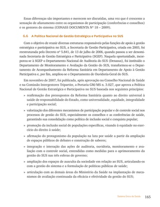 Essas diferenças são importantes e merecem ser discutidas, uma vez que é crescente a
sensação de afastamento entre os organismos de participação (conferências e conselhos)
e os gestores do sistema (CONASS DOCUMENTA Nº 18 – 2009).

  6.6   a Política nacional de Gestão estratégica e Participativa no sUs

   Com o objetivo de reunir diversas estruturas responsáveis pelas funções de apoio à gestão
estratégica e participativa no SUS, a Secretaria de Gestão Participativa, criada em 2003, foi
reestruturada pelo Decreto nº 5.841, de 13 de julho de 2006, quando passou a ser denomi-
nada Secretaria de Gestão Estratégica e Participativa (SGEP). Naquela oportunidade, incor-
porou-se à SGEP o Departamento Nacional de Auditoria do SUS (Denasus), foi instituído o
Departamento de Monitoramento e Avaliação da Gestão do SUS, transformou-se o Depar-
tamento de Acompanhamento da Reforma Sanitária em Departamento de Apoio à Gestão
Participativa e, por fim, ampliou-se o Departamento de Ouvidoria-Geral do SUS.
   Em novembro de 2007, foi publicada, após aprovação no Conselho Nacional de Saúde
e na Comissão Intergestores Tripartite, a Portaria GM/MS n. 3.027, que aprova a Política
Nacional de Gestão Estratégica e Participativa no SUS baseada nos seguintes princípios:
   » reafirmação dos pressupostos da Reforma Sanitária quanto ao direito universal à
     saúde de responsabilidade do Estado, como universalidade, equidade, integralidade
     e participação social;
   » valorização dos diferentes mecanismos de participação popular e de controle social nos
     processos de gestão do SUS, especialmente os conselhos e as conferências de saúde,
     garantindo sua consolidação como política de inclusão social e conquista popular;
   » promoção da inclusão social de populações específicas, visando à equidade no exer-
     cício do direito à saúde;
   » afirmação do protagonismo da população na luta por saúde a partir da ampliação
     de espaços públicos de debates e construção de saberes;
   » integração e interação das ações de auditoria, ouvidoria, monitoramento e ava-
     liação com o controle social, entendidas como medidas para o aprimoramento da
     gestão do SUS nas três esferas de governo;
   » ampliação dos espaços de ausculta da sociedade em relação ao SUS, articulando-os
     com a gestão do sistema e a formulação de políticas públicas de saúde;
   » articulação com as demais áreas do Ministério da Saúde na implantação de meca-
     nismos de avaliação continuada da eficácia e efetividade da gestão do SUS;




                                                                        Sistema Único de Saúde   165
 