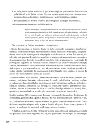 » articulação das ações referentes à gestão estratégica e participativa desenvolvidas
           pelo Ministério da Saúde com os diversos setores, governamentais e não governa-
           mentais relacionados com os condicionantes e determinantes da saúde;
         » fortalecimento das formas coletivas de participação e solução de demandas.
         Conforme consta no texto da referida Política:

                             a gestão estratégica e participativa constitui-se em um conjunto de atividades voltadas
                             ao aprimoramento da gestão do SUS, visando a maior eficácia, eficiência e efetivida-
                             de, por meio de ações que incluem o apoio ao controle social, à educação popular, à
                             mobilização social, à busca da eqüidade, ao monitoramento e avaliação, à ouvidoria, à
                             auditoria e à gestão da ética nos serviços públicos de saúde.

         São propostos na Política os seguintes componentes:
      1. Gestão Participativa e o Controle Social no SUS, apontando os seguintes desafios: ga-
      rantia de efetiva implantação dos conselhos de saúde estaduais e municipais, asseguran-
      do aos mesmos dotação orçamentária própria; consolidação do caráter deliberativo, fis-
      calizador e de gestão colegiada dos conselhos, com composição paritária entre usuários e
      demais segmentos, devendo o presidente ser eleito entre seus membros; reafirmação da
      participação popular e do controle social na construção de um novo modelo de atenção
      à saúde, requerendo o envolvimento dos movimentos sociais, considerados atores estra-
      tégicos para a gestão participativa; aperfeiçoamento dos atuais canais de participação
      social, criação e ampliação de novos canais de interlocução entre usuários e sistema de
      saúde, e de mecanismos de escuta do cidadão;
      2. Monitoramento e Avaliação da Gestão do SUS visando buscar articular, além dos indi-
      cadores tradicionais das ações e dos serviços de saúde, individuais e coletivos, também
      os indicadores da desigualdade e iniquidade, de determinantes da saúde, de ações inter-
      setoriais, culturais, ambientais e de participação social, entre outros, quantitativos e qua-
      litativos, abertos às dimensões da ética, do conflito, da subjetividade e da micropolítica,
      que sirvam ao trabalho local e à aferição e mudança permanente das práticas;
      3. A Ouvidoria do SUS como um canal direto de comunicação dos usuários do sistema e da
      comunidade, para subsidiar a política de saúde do País, contribuindo com o controle social;
      4. A Auditoria do SUS como um instrumento de gestão para fortalecer o Sistema Único
      de Saúde, contribuindo para a alocação e utilização adequada dos recursos, a garantia do
      acesso e a qualidade da atenção à saúde oferecida aos cidadãos.
        A Política descreve a Gestão Participativa como uma estratégia transversal, presente
      nos processos cotidianos da gestão do SUS, que possibilita a formulação e a deliberação



166     CONASS Para entender a gestão do SUS / 2011
 