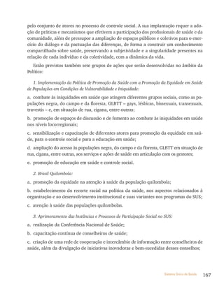 pelo conjunto de atores no processo de controle social. A sua implantação requer a ado-
ção de práticas e mecanismos que efetivem a participação dos profissionais de saúde e da
comunidade, além de pressupor a ampliação de espaços públicos e coletivos para o exer-
cício do diálogo e da pactuação das diferenças, de forma a construir um conhecimento
compartilhado sobre saúde, preservando a subjetividade e a singularidade presentes na
relação de cada indivíduo e da coletividade, com a dinâmica da vida.
   Estão previstos também sete grupos de ações que serão desenvolvidas no âmbito da
Política:

   1. Implementação da Política de Promoção da Saúde com a Promoção da Equidade em Saúde
de Populações em Condições de Vulnerabilidade e Iniquidade:
a. combate às iniquidades em saúde que atingem diferentes grupos sociais, como as po-
pulações negra, do campo e da floresta, GLBTT – gays, lésbicas, bissexuais, transexuais,
travestis – e, em situação de rua, cigana, entre outras;
b. promoção de espaços de discussão e de fomento ao combate às iniquidades em saúde
nos níveis locorregionais;
c. sensibilização e capacitação de diferentes atores para promoção da equidade em saú-
de, para o controle social e para a educação em saúde;
d. ampliação do acesso às populações negra, do campo e da floresta, GLBTT em situação de
rua, cigana, entre outras, aos serviços e ações de saúde em articulação com os gestores;
e. promoção de educação em saúde e controle social.

  2. Brasil Quilombola:
a. promoção da equidade na atenção à saúde da população quilombola;
b. estabelecimento do recorte racial na política da saúde, nos aspectos relacionados à
organização e ao desenvolvimento institucional e suas variantes nos programas do SUS;
c. atenção à saúde das populações quilombolas.

  3. Aprimoramento das Instâncias e Processos de Participação Social no SUS:
a. realização da Conferência Nacional de Saúde;
b. capacitação contínua de conselheiros de saúde;
c. criação de uma rede de cooperação e intercâmbio de informação entre conselheiros de
saúde, além da divulgação de iniciativas inovadoras e bem-sucedidas desses conselhos;




                                                                       Sistema Único de Saúde   167
 