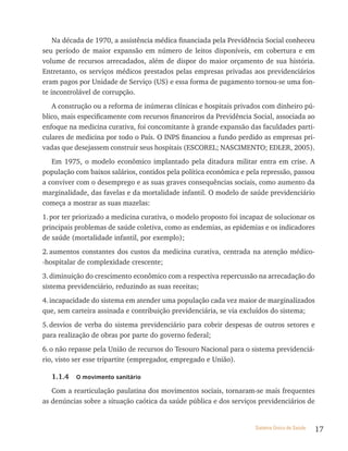 Na década de 1970, a assistência médica financiada pela Previdência Social conheceu
seu período de maior expansão em número de leitos disponíveis, em cobertura e em
volume de recursos arrecadados, além de dispor do maior orçamento de sua história.
Entretanto, os serviços médicos prestados pelas empresas privadas aos previdenciários
eram pagos por Unidade de Serviço (US) e essa forma de pagamento tornou-se uma fon-
te incontrolável de corrupção.
   A construção ou a reforma de inúmeras clínicas e hospitais privados com dinheiro pú-
blico, mais especificamente com recursos financeiros da Previdência Social, associada ao
enfoque na medicina curativa, foi concomitante à grande expansão das faculdades parti-
culares de medicina por todo o País. O INPS financiou a fundo perdido as empresas pri-
vadas que desejassem construir seus hospitais (ESCOREL; NASCIMENTO; EDLER, 2005).
   Em 1975, o modelo econômico implantado pela ditadura militar entra em crise. A
população com baixos salários, contidos pela política econômica e pela repressão, passou
a conviver com o desemprego e as suas graves consequências sociais, como aumento da
marginalidade, das favelas e da mortalidade infantil. O modelo de saúde previdenciário
começa a mostrar as suas mazelas:
1. por ter priorizado a medicina curativa, o modelo proposto foi incapaz de solucionar os
principais problemas de saúde coletiva, como as endemias, as epidemias e os indicadores
de saúde (mortalidade infantil, por exemplo);
2. aumentos constantes dos custos da medicina curativa, centrada na atenção médico-
-hospitalar de complexidade crescente;
3. diminuição do crescimento econômico com a respectiva repercussão na arrecadação do
sistema previdenciário, reduzindo as suas receitas;
4. incapacidade do sistema em atender uma população cada vez maior de marginalizados
que, sem carteira assinada e contribuição previdenciária, se via excluídos do sistema;
5. desvios de verba do sistema previdenciário para cobrir despesas de outros setores e
para realização de obras por parte do governo federal;
6. o não repasse pela União de recursos do Tesouro Nacional para o sistema previdenciá-
rio, visto ser esse tripartite (empregador, empregado e União).

  1.1.4    o movimento sanitário

   Com a rearticulação paulatina dos movimentos sociais, tornaram-se mais frequentes
as denúncias sobre a situação caótica da saúde pública e dos serviços previdenciários de


                                                                     Sistema Único de Saúde   17
 