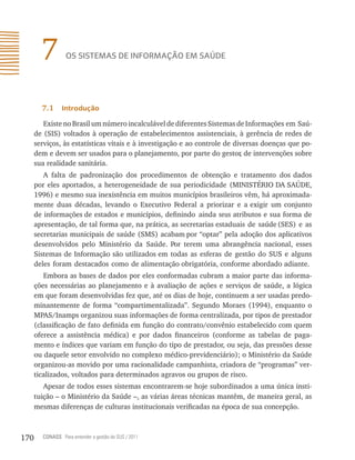 7         os sistemAs de inFormAção em sAÚde




        7.1     introdução

         Existe no Brasil um número incalculável de diferentes Sistemas de Informações em Saú-
      de (SIS) voltados à operação de estabelecimentos assistenciais, à gerência de redes de
      serviços, às estatísticas vitais e à investigação e ao controle de diversas doenças que po-
      dem e devem ser usados para o planejamento, por parte do gestor de intervenções sobre
                                                                           ,
      sua realidade sanitária.
         A falta de padronização dos procedimentos de obtenção e tratamento dos dados
      por eles aportados, a heterogeneidade de sua periodicidade (MINISTÉRIO DA SAÚDE,
      1996) e mesmo sua inexistência em muitos municípios brasileiros vêm, há aproximada-
      mente duas décadas, levando o Executivo Federal a priorizar e a exigir um conjunto
      de informações de estados e municípios, definindo ainda seus atributos e sua forma de
      apresentação, de tal forma que, na prática, as secretarias estaduais de saúde (SES) e as
      secretarias municipais de saúde (SMS) acabam por “optar” pela adoção dos aplicativos
      desenvolvidos pelo Ministério da Saúde. Por terem uma abrangência nacional, esses
      Sistemas de Informação são utilizados em todas as esferas de gestão do SUS e alguns
      deles foram destacados como de alimentação obrigatória, conforme abordado adiante.
         Embora as bases de dados por eles conformadas cubram a maior parte das informa-
      ções necessárias ao planejamento e à avaliação de ações e serviços de saúde, a lógica
      em que foram desenvolvidas fez que, até os dias de hoje, continuem a ser usadas predo-
      minantemente de forma “compartimentalizada”. Segundo Moraes (1994), enquanto o
      MPAS/Inamps organizou suas informações de forma centralizada, por tipos de prestador
      (classificação de fato definida em função do contrato/convênio estabelecido com quem
      oferece a assistência médica) e por dados financeiros (conforme as tabelas de paga-
      mento e índices que variam em função do tipo de prestador, ou seja, das pressões desse
      ou daquele setor envolvido no complexo médico-previdenciário); o Ministério da Saúde
      organizou-as movido por uma racionalidade campanhista, criadora de “programas” ver-
      ticalizados, voltados para determinados agravos ou grupos de risco.
         Apesar de todos esses sistemas encontrarem-se hoje subordinados a uma única insti-
      tuição – o Ministério da Saúde –, as várias áreas técnicas mantêm, de maneira geral, as
      mesmas diferenças de culturas institucionais verificadas na época de sua concepção.



170     CONASS Para entender a gestão do SUS / 2011
 