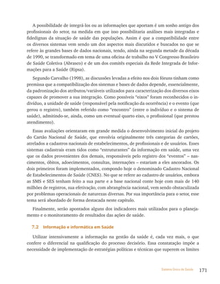 A possibilidade de integrá-los ou as informações que aportam é um sonho antigo dos
profissionais do setor, na medida em que isso possibilitaria análises mais integradas e
fidedignas da situação de saúde das populações. Assim é que a compatibilidade entre
os diversos sistemas vem sendo um dos aspectos mais discutidos e buscados no que se
refere às grandes bases de dados nacionais, tendo, ainda na segunda metade da década
de 1990, se transformado em tema de uma oficina de trabalho no V Congresso Brasileiro
de Saúde Coletiva (Abrasco) e de um dos comitês especiais da Rede Integrada de Infor-
mações para a Saúde (Ripsa).
   Segundo Carvalho (1998), as discussões levadas a efeito nos dois fóruns tinham como
premissa que a compatibilização dos sistemas e bases de dados depende, essencialmente,
da padronização dos atributos/variáveis utilizados para caracterização dos diversos eixos
capazes de promover a sua integração. Como possíveis “eixos” foram reconhecidos o in-
divíduo, a unidade de saúde (responsável pela notificação da ocorrência) e o evento (que
gerou o registro), também referido como “encontro” (entre o indivíduo e o sistema de
saúde), admitindo-se, ainda, como um eventual quarto eixo, o profissional (que prestou
atendimento).
    Essas avaliações orientaram em grande medida o desenvolvimento inicial do projeto
do Cartão Nacional de Saúde, que envolvia originalmente três categorias de cartões,
atrelados a cadastros nacionais de estabelecimentos, de profissionais e de usuários. Esses
sistemas cadastrais eram tidos como “estruturantes” da informação em saúde, uma vez
que os dados provenientes dos demais, responsáveis pelo registro dos “eventos” – nas-
cimentos, óbitos, adoecimentos, consultas, internações – estariam a eles ancorados. Os
dois primeiros foram implementados, compondo hoje o denominado Cadastro Nacional
de Estabelecimentos de Saúde (CNES). No que se refere ao cadastro de usuários, embora
as SMS e SES tenham feito a sua parte e a base nacional conte hoje com mais de 140
milhões de registros, sua efetivação, com abrangência nacional, vem sendo obstaculizada
por problemas operacionais de naturezas diversas. Por sua importância para o setor, esse
tema será abordado de forma destacada neste capítulo.
  Finalmente, serão apontados alguns dos indicadores mais utilizados para o planeja-
mento e o monitoramento de resultados das ações de saúde.

  7.2   informação e informática em saúde

   Utilizar intensivamente a informação na gestão da saúde é, cada vez mais, o que
confere o diferencial na qualificação do processo decisório. Essa constatação impõe a
necessidade de implementação de estratégias políticas e técnicas que superem os limites



                                                                      Sistema Único de Saúde   171
 