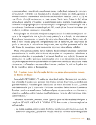 gestores estaduais e municipais, contribuindo para a produção de informações com mel-
hor qualidade, refletindo com fidedignidade a situação de saúde no estado, apoiando o
processo decisório e melhorando a qualidade dos indicadores de saúde (RIPSA, 2007). As
experiências piloto já implantadas em cinco estados (Bahia, Mato Grosso do Sul, Minas
Gerais, Santa Catarina e Tocantins) já demonstram muitos avanços, relacionados espe-
cialmente ao seu próprio processo de implantação e incorporação da metodologia, com o
envolvimento dos diversos setores da própria SES, municípios e demais instituições que
produzem e utilizam informações nos estados.
   Conseguir pôr em prática os princípios da regionalização e da hierarquização dos ser-
viços e da integralidade das ações de saúde pressupõe a utilização de instrumentos
de gestão que incorporem a perspectiva da integração, da articulação e da intersetoriali-
dade. É nesse sentido que passa a ser precondição os SIS adotarem, em sua política de
gestão e concepção, a racionalidade integradora, sem a qual os gestores de saúde não
irão dispor de mecanismos para implementar processos integrados de trabalho.
   Outra estratégia fundamental para a melhoria das informações em saúde é consolidar
o entendimento do sentido público dessas informações e o compromisso radical com a
sua democratização e transparência. A sociedade brasileira tem o direito de acessar as
informações em saúde e participar das definições sobre o seu direcionamento. Esse sen-
tido público precisa conviver com a necessidade de os dados individuais recolhidos serem
estritamente confidenciais e estarem submetidos aos princípios da política de privacida-
de, do controle de acesso e da segurança.

  7.3  Principais fontes de informação de interesse para o planejamento e tomada
  de decisão em saúde

   Segundo DUARTE (2003), “A análise da situação de saúde é fundamental para infor-
mar a tomada de decisão dos gestores, nas diversas esferas de governo, na medida em
que traz evidências relevantes para a elucidação de pontos essenciais à ação”. A autora
considera também que “a observação criteriosa e sistemática da distribuição dos eventos
de saúde constitui-se em elemento fundamental para a compreensão acerca dos fatores,
situações, condições ou intervenções modificadoras dos riscos de adoecimento de popu-
lações humanas.”
   Tornam-se necessários, portanto, dados (que vão gerar as informações) fidedignos e
completos (SOARES, ANDRADE & CAMPOS, 2001). Esses dados podem ser registrados
ou levantados:
  » de forma contínua, como no caso de óbitos, nascimentos, internações, doenças de
    notificação obrigatória, geralmente obtidos através de sistemas de informações em


                                                                     Sistema Único de Saúde   173
 