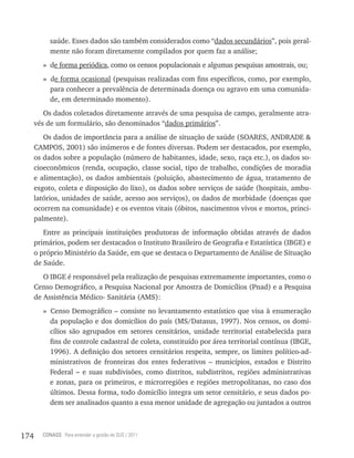 saúde. Esses dados são também considerados como “dados secundários”, pois geral-
           mente não foram diretamente compilados por quem faz a análise;
         » de forma periódica, como os censos populacionais e algumas pesquisas amostrais, ou;
         » de forma ocasional (pesquisas realizadas com fins específicos, como, por exemplo,
           para conhecer a prevalência de determinada doença ou agravo em uma comunida-
           de, em determinado momento).
         Os dados coletados diretamente através de uma pesquisa de campo, geralmente atra-
      vés de um formulário, são denominados “dados primários”.
         Os dados de importância para a análise de situação de saúde (SOARES, ANDRADE &
      CAMPOS, 2001) são inúmeros e de fontes diversas. Podem ser destacados, por exemplo,
      os dados sobre a população (número de habitantes, idade, sexo, raça etc.), os dados so-
      cioeconômicos (renda, ocupação, classe social, tipo de trabalho, condições de moradia
      e alimentação), os dados ambientais (poluição, abastecimento de água, tratamento de
      esgoto, coleta e disposição do lixo), os dados sobre serviços de saúde (hospitais, ambu-
      latórios, unidades de saúde, acesso aos serviços), os dados de morbidade (doenças que
      ocorrem na comunidade) e os eventos vitais (óbitos, nascimentos vivos e mortos, princi-
      palmente).
         Entre as principais instituições produtoras de informação obtidas através de dados
      primários, podem ser destacados o Instituto Brasileiro de Geografia e Estatística (IBGE) e
      o próprio Ministério da Saúde, em que se destaca o Departamento de Análise de Situação
      de Saúde.
         O IBGE é responsável pela realização de pesquisas extremamente importantes, como o
      Censo Demográfico, a Pesquisa Nacional por Amostra de Domicílios (Pnad) e a Pesquisa
      de Assistência Médico- Sanitária (AMS):
         » Censo Demográfico – consiste no levantamento estatístico que visa à enumeração
           da população e dos domicílios do país (MS/Datasus, 1997). Nos censos, os domi-
           cílios são agrupados em setores censitários, unidade territorial estabelecida para
           fins de controle cadastral de coleta, constituído por área territorial contínua (IBGE,
           1996). A definição dos setores censitários respeita, sempre, os limites político-ad-
           ministrativos de fronteiras dos entes federativos – municípios, estados e Distrito
           Federal – e suas subdivisões, como distritos, subdistritos, regiões administrativas
           e zonas, para os primeiros, e microrregiões e regiões metropolitanas, no caso dos
           últimos. Dessa forma, todo domicílio integra um setor censitário, e seus dados po-
           dem ser analisados quanto a essa menor unidade de agregação ou juntados a outros



174     CONASS Para entender a gestão do SUS / 2011
 