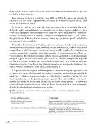 da Educação. Maiores detalhes sobre as mesmas estão descritos no Volume 6 – Vigilância
      em Saúde –, desta coleção.
         Cabe destacar também a publicação anual (2004 a 2008) de análises da situação de
      saúde do país por aquele departamento, por meio do documento “Saúde Brasil: Uma
      análise da Situação de Saúde”.
          Os dados secundários aportados pelos diversos sistemas de informação do Ministério
      da Saúde podem ser trabalhados em interação com os das pesquisas citadas em níveis
      variados de agregação. Embora seja possível fazer uma equivalência entre os setores cen-
      sitários – utilizados pelo IBGE – com os Códigos de Endereçamento Postal (CEP) – utiliza-
      dos pelos demais SIS –, usualmente o menor nível de agregação com que são trabalhados
      em conjunto é o de município.
         No âmbito do Ministério da Saúde, os diversos sistemas de informação existentes
      foram desenvolvidos sem qualquer preocupação com padronização, embora nos últimos
      anos venham sendo feitos alguns movimentos nesse sentido, envolvendo principalmente
      aqueles considerados essenciais para o planejamento e o monitoramento de ações e ser-
      viços no âmbito do SUS. Esses sistemas, de base nacional, passaram a ser de alimentação
      obrigatória, para estados e municípios, por decisão da Comissão Intergestores Tripartite
      em distintas ocasiões, decisão esta operacionalizada por meio de portarias ministeriais.
      O não cumprimento dessa determinação implica usualmente a suspensão das transferên-
      cias de recursos financeiros, como detalhado no quadro 1.
         É importante destacar que o envio compulsório dessas informações é justificado por
      sua relevância para o aferimento de indicadores, essenciais para análise de situação de
      saúde, bem como para o monitoramento e a avaliação dos resultados de ações e serviços
      implementados. Apesar do questionamento frequente sobre sua qualidade – e é inques-
      tionável que ainda há muito a ser feito no que se refere a esse quesito –, o expressivo
      volume de registros disponíveis em cada uma dessas bases constitui-se como um recurso
      de valor incalculável para planejamento e gestão.
      Quadro 1 BaSeS de dadoS de aLiMentação oBriGatória e PenaLidade PreViSta PeLo
      deScuMPriMento

       sistema De inFormação                                     PenaLiDaDe

       SIA-SUS - Sistema de Informações                          Suspensão da transferência do Bloco de financiamento
       Ambulatórias do SUS                                       da Atenção Básica nos casos da não-alimentação por dois
                                                                 meses consecutivos ou três meses alternados

       Sinan - Sistema de Informação de Agravos de Notificação   Suspensão da transferência do Componente de
                                                                 Vigilância e Promoção do Bloco de Financiamento da
                                                                 Vigilância em Saúde nos casos da não alimentação por
                                                                 dois meses consecutivos;




176      CONASS Para entender a gestão do SUS / 2011
 