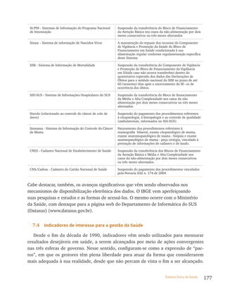 SI-PNI - Sistemas de Informação do Programa Nacional    Suspensão da transferência do Bloco de Financiamento
 de Imunização                                           da Atenção Básica nos casos da não-alimentação por dois
                                                         meses consecutivos ou três meses alterandos

 Sinasc - Sistema de informação de Nascidos Vivos        A manutenção do repasse dos recursos do Componente
                                                         de Vigiância e Promoção da Saúde do Bloco de
                                                         Financiamento em Saúde condicionada à sua
                                                         alimentação regular conforme regulamentação específica
                                                         deste Sistema

 SIM - Sistema de Informação de Mortalidade              Suspensão da transferência do Componente de Vigiância
                                                         e Promoção do Bloco de Financiamento da Vigilância
                                                         em SAúde caso não ocorra transferênci dentro do
                                                         quantitativo esperado dos dados das Declarações de
                                                         Óbitos para o módulo nacional do SIM no prazo de até
                                                         60 (sessenta) dias após o encerramento do M~es de
                                                         ocorrência dos óbitos.

 SIH-SUS - Sistema de Informações Hospitalares do SUS    Suspensão da transferência do Bloco de financiamento
                                                         da Média e Alta Complexidade nos casos da não
                                                         alimentação por dois meses consecutivos ou três meses
                                                         alternados.

 Siscolo (relacionado ao controle do câncer de colo de   Suspensão do pagamento dos procedimentos referentes
 útero)                                                  à citopatologia, à histopalogia e ao controle de qualidade
                                                         (ambulatoriais, informados no SIA-SUS)

 Sismama - Sistema de Informação do Controle do Câncer   Faturamento dos procedimentos referentes à
 de Mama                                                 mamografia bilaeral, exame citopatológico de mama,
                                                         exame anatomopatológico de mama - biópsia e exame
                                                         anatmopatológico de mama - peça cirúrgia, vinculado à
                                                         prestação de informações de cadastro e de laudo.

 CNES - Cadastro Nacional de Estabelecimento de Saúde    Suspensão da transferência dos Blocos de Financiamento
                                                         da Atenção Básica e Média e Alta Complexidade nos
                                                         casos da não-alimentação por dois meses consecutivos
                                                         ou três meses alternados.

 CNS/Cadsus - Cadastro do Cartão Nacional de Saúde       Suspensão do pagamento dos procedimentos vinculados
                                                         pela Portaria SAS n. 174 de 2004


Cabe destacar, também, os avanços significativos que vêm sendo observados nos
mecanismos de disponibilização eletrônica dos dados. O IBGE vem aperfeiçoando
suas pesquisas e estudos e as formas de acessá-los. O mesmo ocorre com o Ministério
da Saúde, com destaque para a página web do Departamento de Informática do SUS
(Datasus) (www.datasus.gov.br).


  7.4     indicadores de interesse para a gestão da saúde

   Desde o fim da década de 1990, indicadores vêm sendo utilizados para mensurar
resultados desejáveis em saúde, a serem alcançados por meio de ações convergentes
nas três esferas de governo. Nesse sentido, configuram-se como a expressão de “pac-
tos”, em que os gestores têm plena liberdade para atuar da forma que considerarem
mais adequada à sua realidade, desde que não percam de vista o fim a ser alcançado.


                                                                                          Sistema Único de Saúde      177
 