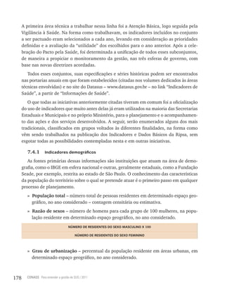 A primeira área técnica a trabalhar nessa linha foi a Atenção Básica, logo seguida pela
      Vigilância à Saúde. Na forma como trabalhavam, os indicadores incluídos no conjunto
      a ser pactuado eram selecionados a cada ano, levando em consideração as prioridades
      definidas e a avaliação da “utilidade” dos escolhidos para o ano anterior. Após a cele-
      bração do Pacto pela Saúde, foi determinada a unificação de todos esses subconjuntos,
      de maneira a propiciar o monitoramento da gestão, nas três esferas de governo, com
      base nas novas diretrizes acordadas.
         Todos esses conjuntos, suas especificações e séries históricas podem ser encontrados
      nas portarias anuais em que foram estabelecidos (citadas nos volumes dedicados às áreas
      técnicas envolvidas) e no site do Datasus – www.datasus.gov.br – no link “Indicadores de
      Saúde”, a partir de “Informações de Saúde”.
         O que todas as iniciativas anteriormente citadas tiveram em comum foi a oficialização
      do uso de indicadores que muito antes delas já eram utilizados na maioria das Secretarias
      Estaduais e Municipais e no próprio Ministério, para o planejamento e o acompanhamen-
      to das ações e dos serviços desenvolvidos. A seguir, serão enumerados alguns dos mais
      tradicionais, classificados em grupos voltados às diferentes finalidades, na forma como
      vêm sendo trabalhados na publicação dos Indicadores e Dados Básicos da Ripsa, sem
      esgotar todas as possibilidades contempladas nesta e em outras iniciativas.

        7.4.1       indicadores demográficos

         As fontes primárias dessas informações são instituições que atuam na área de demo-
      grafia, como o IBGE em esfera nacional e outras, geralmente estaduais, como a Fundação
      Seade, por exemplo, restrita ao estado de São Paulo. O conhecimento das características
      da população do território sobre o qual se pretende atuar é o primeiro passo em qualquer
      processo de planejamento.
        » População total – número total de pessoas residentes em determinado espaço geo-
          gráfico, no ano considerado – contagem censitária ou estimativa.
        » Razão de sexos – número de homens para cada grupo de 100 mulheres, na popu-
          lação residente em determinado espaço geográfico, no ano considerado.
                                     nÚmero De resiDentes Do sexo masCULino x 100

                                         nÚmero De resiDentes Do sexo Feminino



        » Grau de urbanização – percentual da população residente em áreas urbanas, em
          determinado espaço geográfico, no ano considerado.



178     CONASS Para entender a gestão do SUS / 2011
 