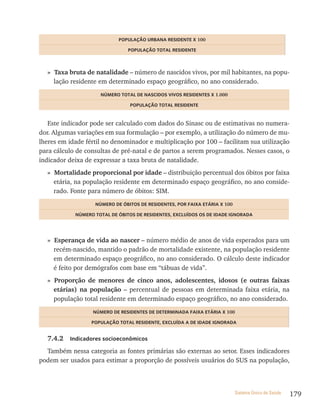 PoPULação UrBana resiDente x 100

                                PoPULação totaL resiDente



  » Taxa bruta de natalidade – número de nascidos vivos, por mil habitantes, na popu-
    lação residente em determinado espaço geográfico, no ano considerado.
                     nÚmero totaL De nasCiDos ViVos resiDentes x 1.000

                                 PoPULação totaL resiDente


   Este indicador pode ser calculado com dados do Sinasc ou de estimativas no numera-
dor. Algumas variações em sua formulação – por exemplo, a utilização do número de mu-
lheres em idade fértil no denominador e multiplicação por 100 – facilitam sua utilização
para cálculo de consultas de pré-natal e de partos a serem programados. Nesses casos, o
indicador deixa de expressar a taxa bruta de natalidade.
  » Mortalidade proporcional por idade – distribuição percentual dos óbitos por faixa
    etária, na população residente em determinado espaço geográfico, no ano conside-
    rado. Fonte para número de óbitos: SIM.
                   nÚmero De ÓBitos De resiDentes, Por Faixa etária x 100

            nÚmero totaL De ÓBitos De resiDentes, exCLUÍDos os De iDaDe iGnoraDa




  » Esperança de vida ao nascer – número médio de anos de vida esperados para um
    recém-nascido, mantido o padrão de mortalidade existente, na população residente
    em determinado espaço geográfico, no ano considerado. O cálculo deste indicador
    é feito por demógrafos com base em “tábuas de vida”.
  » Proporção de menores de cinco anos, adolescentes, idosos (e outras faixas
    etárias) na população – percentual de pessoas em determinada faixa etária, na
    população total residente em determinado espaço geográfico, no ano considerado.
                  nÚmero De resiDentes De DeterminaDa Faixa etária x 100

                  PoPULação totaL resiDente, exCLUÍDa a De iDaDe iGnoraDa


  7.4.2   indicadores socioeconômicos

  Também nessa categoria as fontes primárias são externas ao setor. Esses indicadores
podem ser usados para estimar a proporção de possíveis usuários do SUS na população,



                                                                            Sistema Único de Saúde   179
 