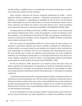 atenção médica e amplificaram-se as reivindicações de solução imediata para os proble-
     mas criados pelo modelo de saúde existente.
        Nesse contexto, sindicatos das diversas categorias profissionais da saúde — princi-
     palmente médicos, acadêmicos e cientistas — debatiam em seminários e congressos as
     epidemias, as endemias e a degradação da qualidade de vida do povo. Um movimento
     pela transformação do setor de saúde fundiu-se com outros movimentos sociais, mais ou
     menos vigorosos, que tinham em comum a luta pelos direitos civis e sociais percebidos
     como dimensões imanentes à democracia (ESCOREL; NASCIMENTO; EDLER, 2005).
        Os Departamentos de Medicina Preventiva (DMPs) constituíram a base institucional
     que produziu conhecimentos sobre a saúde da população e o modo de organizar as prá-
     ticas sanitárias. A Lei da Reforma Universitária de 1968, que incorporou a medicina pre-
     ventiva no currículo das faculdades, tornou obrigatórios os DMPs. No Brasil, os primeiros
     foram criados na década de 1950.
        Esse novo campo da especialidade médica foi o lócus a partir do qual começou a se
     organizar o movimento sanitário, que buscava conciliar a produção do conhecimento e
     a prática política, ao mesmo tempo em que ampliava seu campo de ação, envolvendo-se
     com organizações da sociedade civil nas suas demandas pela democratização do país.
     Foi nesse período que as ideias da medicina social penetraram nos meios acadêmicos
     brasileiros. Sua abordagem contrapunha-se à “concepção positivista de uma ciência uni-
     versal, empírica, atemporal e isenta de valores”, uma abordagem médico-social fundada
     na percepção do caráter político da área da saúde (ESCOREL, 1998).
        Em fins da década de 1960, desenvolve-se na América Latina uma forte crítica aos
     efeitos negativos da medicalização. Os programas de medicina comunitária propõem a
     desmedicalização da sociedade, com programas alternativos de autocuidado da saúde,
     com atenção primária realizada por pessoal não profissional e a valorização da medicina
     tradicional.
         A Conferência Internacional sobre a Atenção Primária à Saúde, realizada em Alma-Ata
     (localizada no atual Cazaquistão), em 1978, foi o ponto culminante na discussão contra a
     elitização da prática médica, bem como contra a inacessibilidade dos serviços médicos às
     grandes massas populacionais. Na Conferência, reafirmou-se ser a saúde um dos direitos
     fundamentais do homem, sob a responsabilidade política dos governos, e reconhece-se a
     sua determinação intersetorial.
        As novas formulações em torno da prática médica caracterizaram-se pela revisão crí-
     tica da teoria preventivista, até então hegemônica na análise dos problemas da saúde.


18     CONASS Para entender a gestão do SUS / 2011
 