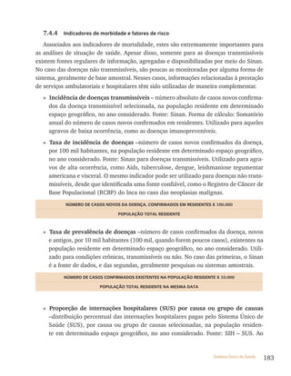 7.4.4   indicadores de morbidade e fatores de risco

    Associados aos indicadores de mortalidade, estes são extremamente importantes para
as análises de situação de saúde. Apesar disso, somente para as doenças transmissíveis
existem fontes regulares de informação, agregadas e disponibilizadas por meio do Sinan.
No caso das doenças não transmissíveis, são poucas as monitoradas por alguma forma de
sistema, geralmente de base amostral. Nesses casos, informações relacionadas à prestação
de serviços ambulatoriais e hospitalares têm sido utilizadas de maneira complementar.
  » Incidência de doenças transmissíveis – número absoluto de casos novos confirma-
    dos da doença transmissível selecionada, na população residente em determinado
    espaço geográfico, no ano considerado. Fonte: Sinan. Forma de cálculo: Somatório
    anual do número de casos novos confirmados em residentes. Utilizado para aqueles
    agravos de baixa ocorrência, como as doenças imunopreveníveis.
  » Taxa de incidência de doenças –número de casos novos confirmados da doença,
    por 100 mil habitantes, na população residente em determinado espaço geográfico,
    no ano considerado. Fonte: Sinan para doenças transmissíveis. Utilizado para agra-
    vos de alta ocorrência, como Aids, tuberculose, dengue, leishmaniose tegumentar
    americana e visceral. O mesmo indicador pode ser utilizado para doenças não trans-
    missíveis, desde que identificada uma fonte confiável, como o Registro de Câncer de
    Base Populacional (RCBP) do Inca no caso das neoplasias malignas.
           nÚmero De Casos noVos Da Doença, ConFirmaDos em resiDentes x 100.000

                                PoPULação totaL resiDente



  » Taxa de prevalência de doenças –número de casos confirmados da doença, novos
    e antigos, por 10 mil habitantes (100 mil, quando forem poucos casos), existentes na
    população residente em determinado espaço geográfico, no ano considerado. Utili-
    zado para condições crônicas, transmissíveis ou não. No caso das primeiras, o Sinan
    é a fonte de dados, e das segundas, geralmente pesquisas ou sistemas amostrais.
          nÚmero De Casos ConFirmaDos existentes na PoPULação resiDente x 10.000

                        PoPULação totaL resiDente na mesma Data




  » Proporção de internações hospitalares (SUS) por causa ou grupo de causas
    –distribuição percentual das internações hospitalares pagas pelo Sistema Único de
    Saúde (SUS), por causa ou grupo de causas selecionadas, na população residen-
    te em determinado espaço geográfico, no ano considerado. Fonte: SIH – SUS. Ao


                                                                       Sistema Único de Saúde   183
 