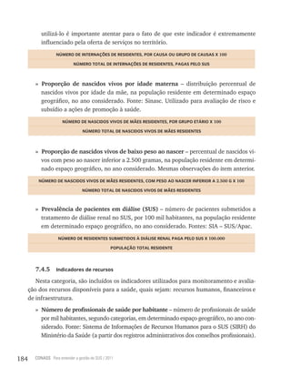utilizá-lo é importante atentar para o fato de que este indicador é extremamente
           influenciado pela oferta de serviços no território.
                   nÚmero De internações De resiDentes, Por CaUsa oU GrUPo De CaUsas x 100

                             nÚmero totaL De internações De resiDentes, PaGas PeLo sUs



        » Proporção de nascidos vivos por idade materna – distribuição percentual de
          nascidos vivos por idade da mãe, na população residente em determinado espaço
          geográfico, no ano considerado. Fonte: Sinasc. Utilizado para avaliação de risco e
          subsídio a ações de promoção à saúde.
                      nÚmero De nasCiDos ViVos De mães resiDentes, Por GrUPo etário x 100

                                  nÚmero totaL De nasCiDos ViVos De mães resiDentes



        » Proporção de nascidos vivos de baixo peso ao nascer – percentual de nascidos vi-
          vos com peso ao nascer inferior a 2.500 gramas, na população residente em determi-
          nado espaço geográfico, no ano considerado. Mesmas observações do item anterior.
          nÚmero De nasCiDos ViVos De mães resiDentes, Com Peso ao nasCer inFerior a 2.500 G x 100

                                 nÚmero totaL De nasCiDos ViVos De mães resiDentes



        » Prevalência de pacientes em diálise (SUS) – número de pacientes submetidos a
          tratamento de diálise renal no SUS, por 100 mil habitantes, na população residente
          em determinado espaço geográfico, no ano considerado. Fontes: SIA – SUS/Apac.
                    nÚmero De resiDentes sUBmetiDos à DiáLise renaL PaGa PeLo sUs x 100.000

                                                 PoPULação totaL resiDente




        7.4.5      indicadores de recursos

         Nesta categoria, são incluídos os indicadores utilizados para monitoramento e avalia-
      ção dos recursos disponíveis para a saúde, quais sejam: recursos humanos, financeiros e
      de infraestrutura.
        » Número de profissionais de saúde por habitante – número de profissionais de saúde
          por mil habitantes, segundo categorias, em determinado espaço geográfico, no ano con-
          siderado. Fonte: Sistema de Informações de Recursos Humanos para o SUS (SIRH) do
          Ministério da Saúde (a partir dos registros administrativos dos conselhos profissionais).


184     CONASS Para entender a gestão do SUS / 2011
 