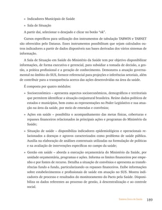 » Indicadores Municipais de Saúde

  » Sala de Situação

  A partir daí, selecionar o desejado e clicar no botão “ok”.

   Cursos específicos para utilização dos instrumentos de tabulação TABWIN e TABNET
são oferecidos pelo Datasus. Esses instrumentos possibilitam que sejam calculados ou-
tros indicadores a partir de dados disponíveis nas bases derivadas dos vários sistemas de
informação.

   A Sala de Situação em Saúde do Ministério da Saúde tem por objetivo disponibilizar
informações, de forma executiva e gerencial, para subsidiar a tomada de decisão, a ges-
tão, a prática profissional e a geração de conhecimento. Demonstra a atuação governa-
mental no âmbito do SUS, fornece referencial para projeções e inferências setoriais, além
de contribuir para a transparência acerca das ações desenvolvidas na área da saúde.

  É composta por quatro módulos:

  » Socioeconômico – apresenta aspectos socioeconômicos, demográficos e territoriais
    que permitem identificar a situação conjuntural brasileira. Reúne dados políticos de
    estados e municípios, bem como as representações no Poder Legislativo e sua atua-
    ção na área da saúde, por meio de emendas e convênios;

  » Ações em saúde – possibilita o acompanhamento das metas físicas, coberturas e
    repasses financeiros relacionados às principais ações e programas do Ministério da
    Saúde;

  » Situação de saúde – disponibiliza indicadores epidemiológicos e operacionais re-
    lacionados a doenças e agravos caracterizados como problema de saúde pública.
    Auxilia na elaboração de análises contextuais utilizadas na formulação de políticas
    e na avaliação de intervenções específicas no campo da saúde;

  » Gestão em saúde – aborda a execução orçamentária do Ministério da Saúde, por
    unidade orçamentária, programas e ações. Informa os limites financeiros por empe-
    nho e por fontes de recurso. Detalha a situação de convênios e apresenta as transfe-
    rências fundo a fundo, particularizando os repasses financeiros. Exibe informações
    sobre estabelecimentos e profissionais de saúde em atuação no SUS. Mostra indi-
    cadores de processo e resultados do monitoramento do Pacto pela Saúde. Disponi-
    biliza os dados referentes ao processo de gestão, à descentralização e ao controle
    social.


                                                                     Sistema Único de Saúde   189
 