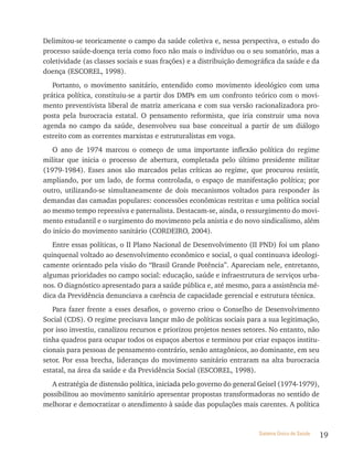 Delimitou-se teoricamente o campo da saúde coletiva e, nessa perspectiva, o estudo do
processo saúde-doença teria como foco não mais o indivíduo ou o seu somatório, mas a
coletividade (as classes sociais e suas frações) e a distribuição demográfica da saúde e da
doença (ESCOREL, 1998).
   Portanto, o movimento sanitário, entendido como movimento ideológico com uma
prática política, constituiu-se a partir dos DMPs em um confronto teórico com o movi-
mento preventivista liberal de matriz americana e com sua versão racionalizadora pro-
posta pela burocracia estatal. O pensamento reformista, que iria construir uma nova
agenda no campo da saúde, desenvolveu sua base conceitual a partir de um diálogo
estreito com as correntes marxistas e estruturalistas em voga.
   O ano de 1974 marcou o começo de uma importante inflexão política do regime
militar que inicia o processo de abertura, completada pelo último presidente militar
(1979-1984). Esses anos são marcados pelas críticas ao regime, que procurou resistir,
ampliando, por um lado, de forma controlada, o espaço de manifestação política; por
outro, utilizando-se simultaneamente de dois mecanismos voltados para responder às
demandas das camadas populares: concessões econômicas restritas e uma política social
ao mesmo tempo repressiva e paternalista. Destacam-se, ainda, o ressurgimento do movi-
mento estudantil e o surgimento do movimento pela anistia e do novo sindicalismo, além
do início do movimento sanitário (CORDEIRO, 2004).
   Entre essas políticas, o II Plano Nacional de Desenvolvimento (II PND) foi um plano
quinquenal voltado ao desenvolvimento econômico e social, o qual continuava ideologi-
camente orientado pela visão do “Brasil Grande Potência”. Apareciam nele, entretanto,
algumas prioridades no campo social: educação, saúde e infraestrutura de serviços urba-
nos. O diagnóstico apresentado para a saúde pública e, até mesmo, para a assistência mé-
dica da Previdência denunciava a carência de capacidade gerencial e estrutura técnica.
   Para fazer frente a esses desafios, o governo criou o Conselho de Desenvolvimento
Social (CDS). O regime precisava lançar mão de políticas sociais para a sua legitimação,
por isso investiu, canalizou recursos e priorizou projetos nesses setores. No entanto, não
tinha quadros para ocupar todos os espaços abertos e terminou por criar espaços institu-
cionais para pessoas de pensamento contrário, senão antagônicos, ao dominante, em seu
setor. Por essa brecha, lideranças do movimento sanitário entraram na alta burocracia
estatal, na área da saúde e da Previdência Social (ESCOREL, 1998).
   A estratégia de distensão política, iniciada pelo governo do general Geisel (1974-1979),
possibilitou ao movimento sanitário apresentar propostas transformadoras no sentido de
melhorar e democratizar o atendimento à saúde das populações mais carentes. A política


                                                                       Sistema Único de Saúde   19
 