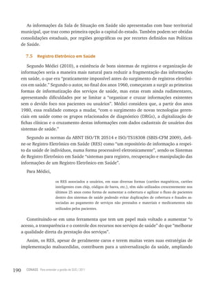 As informações da Sala de Situação em Saúde são apresentadas com base territorial
      municipal, que traz como primeira opção a capital do estado. Também podem ser obtidas
      consolidações estaduais, por regiões geográficas ou por recortes definidos nas Políticas
      de Saúde.

        7.5    registro eletrônico em saúde

          Segundo Médici (2010), a existência de bons sistemas de registros e organização de
      informações seria a maneira mais natural para reduzir a fragmentação das informações
      em saúde, o que era “praticamente impossível antes do surgimento de registros eletrôni-
      cos em saúde.” Segundo o autor, no final dos anos 1960, começaram a surgir as primeiras
      formas de informatização dos serviços de saúde, mas estas eram ainda rudimentares,
      apresentando dificuldades por se limitar a “organizar e cruzar informações existentes
      sem o devido foco nos pacientes ou usuários”. Médici considera que, a partir dos anos
      1980, essa realidade começa a mudar, “com o surgimento de novas tecnologias geren-
      ciais em saúde como os grupos relacionados de diagnóstico (DRGs), a digitalização de
      fichas clínicas e o cruzamento destas informações com dados cadastrais de usuários dos
      sistemas de saúde.”
         Segundo as normas da ABNT ISO/TR 20514 e ISO/TS18308 (SBIS-CFM 2009), defi-
      ne-se Registro Eletrônico em Saúde (RES) como “um repositório de informação a respei-
      to da saúde de indivíduos, numa forma processável eletronicamente”, sendo os Sistemas
      de Registro Eletrônico em Saúde “sistemas para registro, recuperação e manipulação das
      informações de um Registro Eletrônico em Saúde”.
        Para Médici,

                             os RES associados a usuários, em suas diversas formas (cartões magnéticos, cartões
                             inteligentes com chip, códigos de barra, etc.), têm sido utilizados crescentemente nos
                             últimos 25 anos como forma de aumentar a cobertura e agilizar o fluxo de pacientes
                             dentro dos sistemas de saúde podendo evitar duplicações de cobertura e fraudes as-
                             sociadas ao pagamento de serviços não prestados e materiais e medicamentos não
                             utilizados pelos pacientes.

         Constituindo-se em uma ferramenta que tem um papel mais voltado a aumentar “o
      acesso, a transparência e o controle dos recursos nos serviços de saúde” do que “melhorar
      a qualidade direta da prestação dos serviços”.
        Assim, os RES, apesar de geralmente caros e terem muitas vezes suas estratégias de
      implementação malsucedidas, contribuem para a universalização da saúde, ampliando




190     CONASS Para entender a gestão do SUS / 2011
 