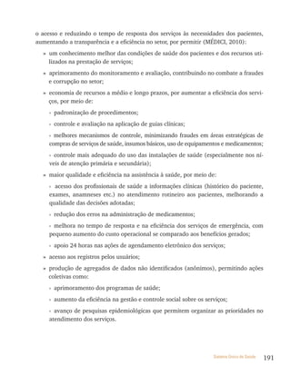 o acesso e reduzindo o tempo de resposta dos serviços às necessidades dos pacientes,
aumentando a transparência e a eficiência no setor, por permitir (MÉDICI, 2010):
  » um conhecimento melhor das condições de saúde dos pacientes e dos recursos uti-
    lizados na prestação de serviços;
  » aprimoramento do monitoramento e avaliação, contribuindo no combate a fraudes
    e corrupção no setor;
  » economia de recursos a médio e longo prazos, por aumentar a eficiência dos servi-
    ços, por meio de:
     › padronização de procedimentos;
     › controle e avaliação na aplicação de guias clínicas;
     › melhores mecanismos de controle, minimizando fraudes em áreas estratégicas de
     compras de serviços de saúde, insumos básicos, uso de equipamentos e medicamentos;
     › controle mais adequado do uso das instalações de saúde (especialmente nos ní-
     veis de atenção primária e secundária);
  » maior qualidade e eficiência na assistência à saúde, por meio de:
     › acesso dos profissionais de saúde a informações clínicas (histórico do paciente,
     exames, anamneses etc.) no atendimento rotineiro aos pacientes, melhorando a
     qualidade das decisões adotadas;
     › redução dos erros na administração de medicamentos;
     › melhora no tempo de resposta e na eficiência dos serviços de emergência, com
     pequeno aumento do custo operacional se comparado aos benefícios gerados;
     › apoio 24 horas nas ações de agendamento eletrônico dos serviços;
  » acesso aos registros pelos usuários;
  » produção de agregados de dados não identificados (anônimos), permitindo ações
    coletivas como:
     › aprimoramento dos programas de saúde;
     › aumento da eficiência na gestão e controle social sobre os serviços;
     › avanço de pesquisas epidemiológicas que permitem organizar as prioridades no
     atendimento dos serviços.




                                                                     Sistema Único de Saúde   191
 