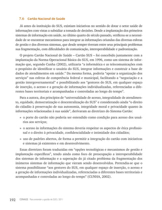 7.6    Cartão nacional de saúde

          Já antes da instituição do SUS, existiam iniciativas no sentido de dotar o setor saúde de
      informações com vistas a subsidiar a tomada de decisões. Desde a implantação dos primeiros
      sistemas de informação em saúde, no último quarto do século passado, verificou-se a necessi-
      dade de se encontrar mecanismos para integrar as informações oriundas das diversas esferas
      de gestão e dos diversos sistemas, que desde sempre tiveram entre seus principais problemas
      sua fragmentação, com dificuldades de comunicação, interoperabilidade e padronização.
         O projeto Cartão Nacional de Saúde – Cartão SUS – foi concebido juntamente com a
      implantação da Norma Operacional Básica do SUS, em 1996, como um sistema de infor-
      mação que, segundo Cunha (2002), utilizaria “a informática e as telecomunicações com
      o propósito de identificar o usuário do SUS, integrar informações e construir a base de
      dados de atendimentos em saúde.” Da mesma forma, poderia “apoiar a organização dos
      serviços” nas esferas de competência federal e municipal, facilitando a “negociação e a
      gestão intergovernamental” e possibilitando aos “gestores do SUS, em qualquer espaço
      de inserção, o acesso e a geração de informações individualizadas, referenciadas a dife-
      rentes bases territoriais e acompanhadas e controladas ao longo do tempo”.
          Para a autora, dos princípios de “universalidade de acesso, integralidade de atendimen-
      to, equidade, democratização e descentralização do SUS” e considerando ainda “o direito
      do cidadão à preservação de sua autonomia, integridade moral e privacidade quanto às
      informações relacionadas à sua saúde”, derivaram as diretrizes do Sistema Cartão:
         » o porte do cartão não poderia ser entendido como condição para acesso dos usuá-
           rios aos serviços;
         » o acesso às informações do sistema deveria respeitar os aspectos de ética profissio-
           nal e o direito à privacidade, confidencialidade e intimidade dos cidadãos;
         » uso de padrões abertos, de forma a permitir a integração do cartão com iniciativas
           e sistemas já existentes e em desenvolvimento.
          Essas diretrizes foram traduzidas em “opções tecnológicas e mecanismos de gestão e
      implantação específicos”, tendo ainda como foco de preocupação a interoperabilidade
      dos sistemas de informação e a superação do já citado problema da fragmentação dos
      inúmeros sistemas de informação que vieram sendo desenvolvidos. Pretendia-se que o
      sistema possibilitasse “aos gestores do SUS, em qualquer espaço de inserção, o acesso e
      a geração de informações individualizadas, referenciadas a diferentes bases territoriais e
      acompanhadas e controladas ao longo do tempo” (CUNHA, 2002).




192     CONASS Para entender a gestão do SUS / 2011
 