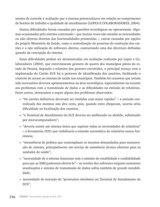nismos de controle e avaliação que o sistema potencializava em relação ao cumprimento
      de horário de trabalho e qualidade do atendimento (LOPES E COLABORADORES, 2004).
         Outras dificuldades foram causadas por questões tecnológicas ou operacionais. Algu-
      mas ocasionadas pelo sistema contratado – que muitas vezes não atendia as necessidades
      ou não oferecia diversas das funcionalidades prometidas –, outras causadas por opções
      do próprio Ministério da Saúde, como a centralização do processo de confecção dos car-
      tões e a não utilização de softwares abertos, contrariando uma das diretrizes definidas
      quando da concepção do sistema.
         Essas dificuldades podem ser demonstradas em avaliação realizada por Lopes e Co-
      laboradores (2004), que entrevistaram gestores de quatro dos municípios piloto do es-
      tado do Paraná. Segundo o relatório dos gestores envolvidos, o principal avanço com a
      implantação do Cartão SUS foi o processo de identificação dos usuários, facilitando o
      controle de acesso ao sistema de saúde nos municípios. Também foi consenso que teriam
      sido necessários diversos aprimoramentos na área tecnológica, especialmente no tocante
      aos problemas com a transmissão de dados e as dificuldades na emissão de relatórios.
      Entre outros, destacamos a seguir alguns dos problemas observados:
        » “Os cartões definitivos deveriam ser emitidos com maior rapidez” – a emissão cen-
          tralizada dos mesmos não deu certo, pois, quando estes chegavam, ocorria séria
          dificuldade na localização dos usuários;
        » “o Terminal de Atendimento do SUS deveria ser melhorado ou abolido, substituído
          por microcomputadores”;
        » “deveria existir um sistema único que suprisse todas as necessidades de relatórios”
          – a ferramenta (EIS) que viabilizaria a emissão automática de relatórios nunca fun-
          cionou;
        » “inexistência de política que contemplasse os insumos demandados para manuten-
          ção do sistema, principalmente um serviço de assistência técnica eficiente para as
          unidades de saúde”;
        » “necessidade de o sistema funcionar com o mínimo de estabilidade e confiabilidade
          para que as SMS pudessem efetivá-lo” – as versões dos softwares exigiam constantes
          atualizações e sistema de transmissão de dados sofria também de grande instabili-
          dade;
        » necessidade de inserção do “prontuário eletrônico no Terminal de Atendimento do
          SUS”;


196     CONASS Para entender a gestão do SUS / 2011
 