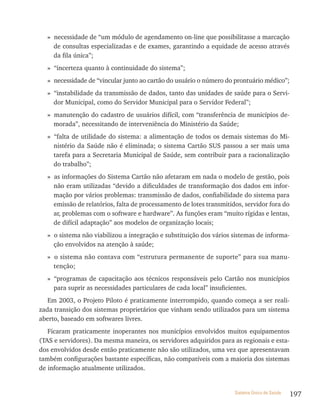 » necessidade de “um módulo de agendamento on-line que possibilitasse a marcação
    de consultas especializadas e de exames, garantindo a equidade de acesso através
    da fila única”;
  » “incerteza quanto à continuidade do sistema”;
  » necessidade de “vincular junto ao cartão do usuário o número do prontuário médico”;
  » “instabilidade da transmissão de dados, tanto das unidades de saúde para o Servi-
    dor Municipal, como do Servidor Municipal para o Servidor Federal”;
  » manutenção do cadastro de usuários difícil, com “transferência de municípios de-
    morada”, necessitando de interveniência do Ministério da Saúde;
  » “falta de utilidade do sistema: a alimentação de todos os demais sistemas do Mi-
    nistério da Saúde não é eliminada; o sistema Cartão SUS passou a ser mais uma
    tarefa para a Secretaria Municipal de Saúde, sem contribuir para a racionalização
    do trabalho”;
  » as informações do Sistema Cartão não afetaram em nada o modelo de gestão, pois
    não eram utilizadas “devido a dificuldades de transformação dos dados em infor-
    mação por vários problemas: transmissão de dados, confiabilidade do sistema para
    emissão de relatórios, falta de processamento de lotes transmitidos, servidor fora do
    ar, problemas com o software e hardware”. As funções eram “muito rígidas e lentas,
    de difícil adaptação” aos modelos de organização locais;
  » o sistema não viabilizou a integração e substituição dos vários sistemas de informa-
    ção envolvidos na atenção à saúde;
  » o sistema não contava com “estrutura permanente de suporte” para sua manu-
    tenção;
  » “programas de capacitação aos técnicos responsáveis pelo Cartão nos municípios
    para suprir as necessidades particulares de cada local” insuficientes.
   Em 2003, o Projeto Piloto é praticamente interrompido, quando começa a ser reali-
zada transição dos sistemas proprietários que vinham sendo utilizados para um sistema
aberto, baseado em softwares livres.
   Ficaram praticamente inoperantes nos municípios envolvidos muitos equipamentos
(TAS e servidores). Da mesma maneira, os servidores adquiridos para as regionais e esta-
dos envolvidos desde então praticamente não são utilizados, uma vez que apresentavam
também configurações bastante específicas, não compatíveis com a maioria dos sistemas
de informação atualmente utilizados.


                                                                     Sistema Único de Saúde   197
 