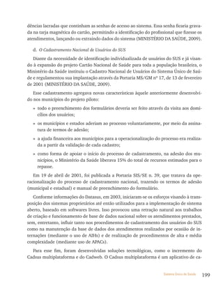 dências lacradas que continham as senhas de acesso ao sistema. Essa senha ficaria grava-
da na tarja magnética do cartão, permitindo a identificação do profissional que fizesse os
atendimentos, lançando ou extraindo dados do sistema (MINISTÉRIO DA SAÚDE, 2009).

   d. O Cadastramento Nacional de Usuários do SUS
   Diante da necessidade de identificação individualizada de usuários do SUS e já visan-
do à expansão do projeto Cartão Nacional de Saúde para toda a população brasileira, o
Ministério da Saúde instituiu o Cadastro Nacional de Usuários do Sistema Único de Saú-
de e regulamentou sua implantação através da Portaria MS/GM nº 17, de 13 de fevereiro
de 2001 (MINISTÉRIO DA SAÚDE, 2009).
   Esse cadastramento agregava novas características àquele anteriormente desenvolvi-
do nos municípios do projeto piloto:
   » todo o preenchimento dos formulários deveria ser feito através da visita aos domi-
     cílios dos usuários;
   » os municípios e estados aderiam ao processo voluntariamente, por meio da assina-
     tura de termos de adesão;
   » a ajuda financeira aos municípios para a operacionalização do processo era realiza-
     da a partir da validação de cada cadastro;
   » como forma de apoiar o início do processo de cadastramento, na adesão dos mu-
     nicípios, o Ministério da Saúde liberava 15% do total de recursos estimados para o
     repasse.
   Em 19 de abril de 2001, foi publicada a Portaria SIS/SE n. 39, que tratava da ope-
racionalização do processo de cadastramento nacional, trazendo os termos de adesão
(municipal e estadual) e manual de preenchimento do formulário.
   Conforme informações do Datasus, em 2003, iniciaram-se os esforços visando à trans-
posição dos sistemas proprietários até então utilizados para a implementação de sistema
aberto, baseado em softwares livres. Isso provocou uma retração natural aos trabalhos
de criação e funcionamento de base de dados nacional sobre os atendimentos prestados,
sem, entretanto, influir tanto nos procedimentos de cadastramento dos usuários do SUS
como na manutenção da base de dados dos atendimentos realizados por ocasião de in-
ternações (mediante o uso de AIHs) e de realização de procedimentos de alta e média
complexidade (mediante uso de APACs).
  Para esse fim, foram desenvolvidas soluções tecnológicas, como o incremento do
Cadsus multiplataforma e do Cadweb. O Cadsus multiplataforma é um aplicativo de ca-


                                                                      Sistema Único de Saúde   199
 