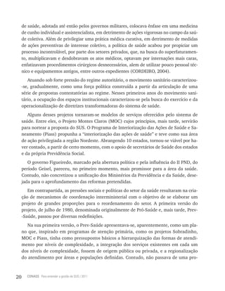de saúde, adotada até então pelos governos militares, colocava ênfase em uma medicina
     de cunho individual e assistencialista, em detrimento de ações vigorosas no campo da saú-
     de coletiva. Além de privilegiar uma prática médica curativa, em detrimento de medidas
     de ações preventivas de interesse coletivo, a política de saúde acabou por propiciar um
     processo incontrolável, por parte dos setores privados, que, na busca do superfaturamen-
     to, multiplicavam e desdobravam os atos médicos, optavam por internações mais caras,
     enfatizavam procedimentos cirúrgicos desnecessários, alem de utilizar pouco pessoal téc-
     nico e equipamentos antigos, entre outros expedientes (CORDEIRO, 2004).
        Atuando sob forte pressão do regime autoritário, o movimento sanitário caracterizou-
     -se, gradualmente, como uma força política construída a partir da articulação de uma
     série de propostas contestatórias ao regime. Nesses primeiros anos do movimento sani-
     tário, a ocupação dos espaços institucionais caracterizou-se pela busca do exercício e da
     operacionalização de diretrizes transformadoras do sistema de saúde.
        Alguns desses projetos tornaram-se modelos de serviços oferecidos pelo sistema de
     saúde. Entre eles, o Projeto Montes Claros (MOC) cujos princípios, mais tarde, servirão
     para nortear a proposta do SUS. O Programa de Interiorização das Ações de Saúde e Sa-
     neamento (Piass) propunha a “interiorização das ações de saúde” e teve como sua área
     de ação privilegiada a região Nordeste. Abrangendo 10 estados, tornou-se viável por ha-
     ver contado, a partir de certo momento, com o apoio de secretários de Saúde dos estados
     e da própria Previdência Social.
        O governo Figueiredo, marcado pela abertura política e pela influência do II PND, do
     período Geisel, pareceu, no primeiro momento, mais promissor para a área da saúde.
     Contudo, não concretizou a unificação dos Ministérios da Previdência e da Saúde, dese-
     jada para o aprofundamento das reformas pretendidas.
        Em contrapartida, as pressões sociais e políticas do setor da saúde resultaram na cria-
     ção de mecanismos de coordenação interministerial com o objetivo de se elaborar um
     projeto de grandes proporções para o reordenamento do setor. A primeira versão do
     projeto, de julho de 1980, denominada originalmente de Pró-Saúde e, mais tarde, Prev-
     -Saúde, passou por diversas redefinições.
        Na sua primeira versão, o Prev-Saúde apresentava-se, aparentemente, como um pla-
     no que, inspirado em programas de atenção primária, como os projetos Sobradinho,
     MOC e Piass, tinha como pressupostos básicos a hierarquização das formas de atendi-
     mento por níveis de complexidade, a integração dos serviços existentes em cada um
     dos níveis de complexidade, fossem de origem pública ou privada, e a regionalização
     do atendimento por áreas e populações definidas. Contudo, não passava de uma pro-



20     CONASS Para entender a gestão do SUS / 2011
 