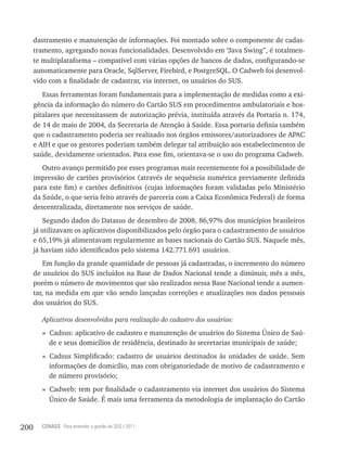 dastramento e manutenção de informações. Foi montado sobre o componente de cadas-
      tramento, agregando novas funcionalidades. Desenvolvido em “Java Swing”, é totalmen-
      te multiplataforma – compatível com várias opções de bancos de dados, configurando-se
      automaticamente para Oracle, SqlServer, Firebird, e PostgreSQL. O Cadweb foi desenvol-
      vido com a finalidade de cadastrar, via internet, os usuários do SUS.
         Essas ferramentas foram fundamentais para a implementação de medidas como a exi-
      gência da informação do número do Cartão SUS em procedimentos ambulatoriais e hos-
      pitalares que necessitassem de autorização prévia, instituída através da Portaria n. 174,
      de 14 de maio de 2004, da Secretaria de Atenção à Saúde. Essa portaria definia também
      que o cadastramento poderia ser realizado nos órgãos emissores/autorizadores de APAC
      e AIH e que os gestores poderiam também delegar tal atribuição aos estabelecimentos de
      saúde, devidamente orientados. Para esse fim, orientava-se o uso do programa Cadweb.
         Outro avanço permitido por esses programas mais recentemente foi a possibilidade de
      impressão de cartões provisórios (através de sequência numérica previamente definida
      para este fim) e cartões definitivos (cujas informações foram validadas pelo Ministério
      da Saúde, o que seria feito através de parceria com a Caixa Econômica Federal) de forma
      descentralizada, diretamente nos serviços de saúde.
          Segundo dados do Datasus de dezembro de 2008, 86,97% dos municípios brasileiros
      já utilizavam os aplicativos disponibilizados pelo órgão para o cadastramento de usuários
      e 65,19% já alimentavam regularmente as bases nacionais do Cartão SUS. Naquele mês,
      já haviam sido identificados pelo sistema 142.771.691 usuários.
          Em função da grande quantidade de pessoas já cadastradas, o incremento do número
      de usuários do SUS incluídos na Base de Dados Nacional tende a diminuir, mês a mês,
      porém o número de movimentos que são realizados nessa Base Nacional tende a aumen-
      tar, na medida em que vão sendo lançadas correções e atualizações nos dados pessoais
      dos usuários do SUS.

        Aplicativos desenvolvidos para realização do cadastro dos usuários:
        » Cadsus: aplicativo de cadastro e manutenção de usuários do Sistema Único de Saú-
          de e seus domicílios de residência, destinado às secretarias municipais de saúde;
        » Cadsus Simplificado: cadastro de usuários destinados às unidades de saúde. Sem
          informações de domicílio, mas com obrigatoriedade de motivo de cadastramento e
          de número provisório;
        » Cadweb: tem por finalidade o cadastramento via internet dos usuários do Sistema
          Único de Saúde. É mais uma ferramenta da metodologia de implantação do Cartão


200     CONASS Para entender a gestão do SUS / 2011
 