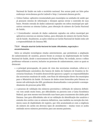 Nacional de Saúde em todo o território nacional. Seu acesso pode ser feito pelos
     endereços www.datasus.gov.br/cadweb e http://cartaonet.datasus.gov.br;
  » Crítica Cadsus: aplicativo recomendado para municípios ou unidades de saúde que
    já possuem sistema de informação e desejam apenas enviar o conteúdo de suas
    bases. Permite entrada de dados cadastrais captados em esfera municipal por apli-
    cativos externos ao sistema Cadsus, para obtenção do número do Cartão Nacional
    de Saúde;
  » • Centralizador: entrada de dados cadastrais captados em esfera municipal por
    aplicativos externos ao sistema Cadsus, para obtenção do número do Cartão Nacio-
    nal de Saúde. Atualmente, as ações relativas ao Cartão Nacional de Saúde estão sob
    a responsabilidade do Datasus/MS.

  7.6.4   situação atual do Cartão nacional de saúde: dificuldades, negociação e
  encaminhamentos

   Salvo as soluções tecnológicas citadas anteriormente, que permitiram a ampliação
do cadastramento de usuários, poucos foram os avanços na implementação do Cartão
Nacional de Saúde, desde o encerramento do Projeto Piloto. Na verdade, novos e velhos
problemas voltaram a ocorrer, inclusive no processo de cadastramento, entre os quais se
destacam:
  » a principal preocupação, do ponto de vista das secretarias estaduais, refere-se à
    disponibilização automática dos bancos de dados do Cadastro de Usuários às Se-
    cretarias Estaduais. O modelo desenvolvido ignorava o papel e as responsabilidades
    das secretarias estaduais de saúde, com fluxo de informações direto dos municípios
    para o Ministério da Saúde. Os bancos de dados eram fornecidos pelo Datasus so-
    mente sob solicitação das SES, geralmente desatualizados e sem permitir o acompa-
    nhamento do processo pelas SES;
  » o processo de validação dos números provisórios e definição de números definiti-
    vos vem sendo muito lento, por dificuldades na parceria com a Caixa Econômica
    Federal, que nem mesmo tem fornecido suas bases para cruzamento dos dados pelo
    Datasus. Isso gera dificuldades não só na validação da identificação dos usuários e
    emissão dos cartões com os números definitivos, mas também na correção dos inú-
    meros casos de duplicidades de registro, que vêm acumulando-se com a exigência
    do número do cartão em diversos tipos de atendimento – muitas vezes se acaba
    emitindo novos números provisórios para um mesmo paciente;




                                                                        Sistema Único de Saúde   201
 