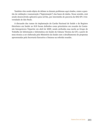 Também vêm sendo objeto de debate os demais problemas aqui citados, como a ques-
tão da validação e manutenção (“higienização”) das bases de dados. Nesse sentido, está
sendo desenvolvido aplicativo para tal fim, por intermédio de parceria da SES/SP e Uni-
versidade de São Paulo.
   A discussão dos rumos da implantação do Cartão Nacional de Saúde e do Registro
Eletrônico em Saúde no SUS foram definidos como prioritários em reunião da Comis-
são Intergestores Tripartite em abril de 2009, sendo atribuída essa tarefa ao Grupo de
Trabalho de Informação e Informática em Saúde da Câmara Técnica da CIT, a partir de
nota técnica a ser elaborada pelo Ministério da Saúde com o detalhamento de propostas
apresentadas pela Secretaria Executiva e Datasus na referida reunião.




                                                                   Sistema Único de Saúde   203
 