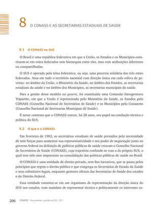 8         o conAss e As secretAriAs estAdUAis de sAÚde




        8.1    o Conass no sUs

          O Brasil é uma república federativa em que a União, os Estados e os Municípios cons-
      tituem-se em entes federados sem hierarquia entre eles, mas com atribuições diferentes
      ou compartilhadas.
         O SUS é operado pela trina federativa, ou seja, uma parceria solidária dos três entes
      federados. Atua em todo o território nacional com direção única em cada esfera de go-
      verno: no âmbito da União, o Ministério da Saúde; no âmbito dos Estados, as secretarias
      estaduais da saúde e no âmbito dos Municípios, as secretarias municipais de saúde.
         Para a gestão desse modelo sui generis, foi constituída uma Comissão Intergestores
      Tripartite, em que a União é representada pelo Ministério da Saúde, os Estados pelo
      CONASS (Conselho Nacional de Secretários de Saúde) e os Municípios pelo Conasems
      (Conselho Nacional de Secretarias Municipais de Saúde).
         É nesse contexto que o CONASS exerce, há 28 anos, seu papel na condução técnica e
      política do SUS.

        8.2    o que é o Conass

         Em fevereiro de 1982, os secretários estaduais de saúde premidos pela necessidade
      de unir forças para aumentar sua representatividade e seu poder de negociação junto ao
      governo federal na definição de políticas públicas de saúde criaram o Conselho Nacional
      de Secretários de Saúde (CONASS), cuja trajetória confunde-se com a do próprio SUS, o
      qual tem sido ator importante na consolidação das políticas públicas de saúde no Brasil.
         O CONASS é uma entidade de direito privado, sem fins lucrativos, que se pauta pelos
      princípios que regem o direito público e que congrega os Secretários de Estado da Saúde
      e seus substitutos legais, enquanto gestores oficiais das Secretarias de Saúde dos estados
      e do Distrito Federal.
        Essa entidade constitui-se em um organismo de representação da direção única do
      SUS nos estados, com mandato de representar técnica e politicamente os interesses co-


206     CONASS Para entender a gestão do SUS / 2011
 