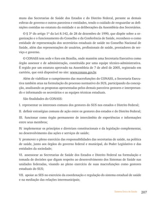 muns das Secretarias de Saúde dos Estados e do Distrito Federal, perante as demais
esferas de governo e outros parceiros e entidades, tendo o cuidado de resguardar as defi-
nições contidas no estatuto da entidade e as deliberações da Assembleia dos Secretários.
   O § 3º do artigo 1º da Lei 8.142, de 28 de dezembro de 1990, que dispõe sobre a or-
ganização e o funcionamento do Conselho e da Conferência de Saúde, reconhece-o como
entidade de representação dos secretários estaduais de saúde no Conselho Nacional de
Saúde, além das representações de usuários, profissionais de saúde, prestadores de ser-
viço e governo.
   O CONASS tem sede e foro em Brasília, onde mantém uma Secretaria Executiva como
órgão assessor e de administração, constituída por uma equipe técnico-administrativa.
É regido por um estatuto aprovado na Assembleia de 7 de abril de 2005, registrado em
cartório, que está disponível no site: www.conass.gov.br.
   Além de viabilizar o cumprimento das macrofunções do CONASS, a Secretaria Execu-
tiva também atua na formulação do processo normativo do SUS, participando da concep-
ção, analisando as propostas apresentadas pelos demais parceiros gestores e interpretan-
do e informando os secretários e as equipes técnicas estaduais.
   São finalidades do CONASS:
I. representar os interesses comuns dos gestores do SUS nos estados e Distrito Federal;
II. definir estratégias comuns de ação entre os gestores dos estados e do Distrito Federal;
III. funcionar como órgão permanente de intercâmbio de experiências e informações
entre seus membros;
IV implementar os princípios e diretrizes constitucionais e da legislação complementar,
  .
no desenvolvimento das ações e serviços de saúde;
V promover o pleno exercício das responsabilidades das secretarias de saúde, na política
 .
de saúde, junto aos órgãos do governo federal e municipal, do Poder Legislativo e das
entidades da sociedade;
VI. assessorar as Secretarias de Saúde dos Estados e Distrito Federal na formulação e
tomada de decisões que digam respeito ao desenvolvimento dos Sistemas de Saúde nas
unidades federadas, visando ao pleno exercício de suas macrofunções como gestores
estaduais do SUS;
VII. apoiar as SES no exercício da coordenação e regulação do sistema estadual de saúde
e na mediação das relações intermunicipais;


                                                                       Sistema Único de Saúde   207
 