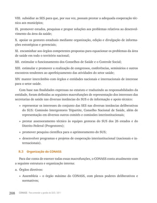 VIII. subsidiar as SES para que, por sua vez, possam prestar a adequada cooperação téc-
      nica aos municípios;
      IX. promover estudos, pesquisas e propor soluções aos problemas relativos ao desenvol-
      vimento da área da saúde;
      X. apoiar os gestores estaduais mediante organização, edição e divulgação de informa-
      ções estratégicas e gerenciais;
      XI. encaminhar aos órgãos competentes propostas para equacionar os problemas da área
      de saúde em todo o território nacional;
      XII. estimular o funcionamento dos Conselhos de Saúde e o Controle Social;
      XIII. estimular e promover a realização de congressos, conferências, seminários e outros
      encontros tendentes ao aperfeiçoamento das atividades do setor saúde;
      XIV manter intercâmbio com órgãos e entidades nacionais e internacionais de interesse
         .
      para o setor saúde.
         Com base nas finalidades expressas no estatuto e traduzindo as responsabilidades da
      entidade, foram definidas as seguintes macrofunções de representação dos interesses das
      secretarias de saúde nas diversas instâncias do SUS e de informação e apoio técnico:
        » representar os interesses do conjunto das SES nas diversas instâncias deliberativas
          do SUS: Comissão Intergestores Tripartite, Conselho Nacional de Saúde, além de
          representação em diversos outros comitês e comissões interinstitucionais;
        » prestar assessoramento técnico às equipes gestoras do SUS dos 26 estados e do
          Distrito Federal (Progestores);
        » promover pesquisa científica para o aprimoramento do SUS;
        » desenvolver programas e projetos de cooperação interinstitucional (nacionais e in-
          ternacionais).

        8.3    organização do Conass

         Para dar conta de exercer todas essas macrofunções, o CONASS conta atualmente com
      a seguinte estrutura e organização interna:
      a. Órgãos diretivos:
        » Assembleia – o órgão máximo do CONASS, com plenos poderes deliberativos e
          normativos;


208     CONASS Para entender a gestão do SUS / 2011
 
