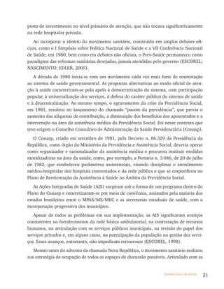 posta de investimento no nível primário de atenção, que não tocava significativamente
na rede hospitalar privada.
   Ao incorporar o ideário do movimento sanitário, construído em amplos debates ofi-
ciais, como o I Simpósio sobre Política Nacional de Saúde e a VII Conferência Nacional
de Saúde, em 1980, bem como em debates não oficiais, o Prev-Saúde permaneceu como
paradigma das reformas sanitárias desejadas, jamais atendidas pelo governo (ESCOREL;
NASCIMENTO; EDLER, 2005).
   A década de 1980 inicia-se com um movimento cada vez mais forte de contestação
ao sistema de saúde governamental. As propostas alternativas ao modo oficial de aten-
ção à saúde caracterizam-se pelo apelo à democratização do sistema, com participação
popular, à universalização dos serviços, à defesa do caráter público do sistema de saúde
e à descentralização. Ao mesmo tempo, o agravamento da crise da Previdência Social,
em 1981, resultou no lançamento do chamado “pacote da previdência”, que previa o
aumento das alíquotas de contribuição, a diminuição dos benefícios dos aposentados e a
intervenção na área da assistência médica da Previdência Social. Foi nesse contexto que
teve origem o Conselho Consultivo de Administração da Saúde Previdenciária (Conasp).
   O Conasp, criado em setembro de 1981, pelo Decreto n. 86.329 da Presidência da
República, como órgão do Ministério da Previdência e Assistência Social, deveria operar
como organizador e racionalizador da assistência médica e procurou instituir medidas
moralizadoras na área da saúde, como, por exemplo, a Portaria n. 3.046, de 20 de julho
de 1982, que estabeleceu parâmetros assistenciais, visando disciplinar o atendimento
médico-hospitalar dos hospitais conveniados e da rede pública e que se corporificou no
Plano de Reorientação da Assistência à Saúde no Âmbito da Previdência Social.
   As Ações Integradas de Saúde (AIS) surgiram sob a forma de um programa dentro do
Plano do Conasp e concretizaram-se por meio de convênios, assinados pela maioria dos
estados brasileiros entre o MPAS/MS/MEC e as secretarias estaduais de saúde, com a
incorporação progressiva dos municípios.
   Apesar de todos os problemas em sua implementação, as AIS significaram avanços
consistentes no fortalecimento da rede básica ambulatorial, na contratação de recursos
humanos, na articulação com os serviços públicos municipais, na revisão do papel dos
serviços privados e, em alguns casos, na participação da população na gestão dos servi-
ços. Esses avanços, entretanto, não impediram retrocessos (ESCOREL, 1998).
   Mesmo antes do advento da chamada Nova República, o movimento sanitário realizou
sua estratégia de ocupação de todos os espaços de discussão possíveis. Articulado com as


                                                                    Sistema Único de Saúde   21
 