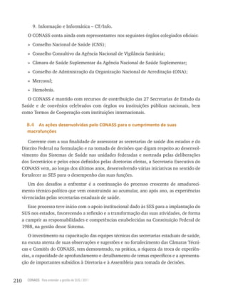 9. Informação e Informática – CT/Info.
         O CONASS conta ainda com representantes nos seguintes órgãos colegiados oficiais:
         » Conselho Nacional de Saúde (CNS);
         » Conselho Consultivo da Agência Nacional de Vigilância Sanitária;
         » Câmara de Saúde Suplementar da Agência Nacional de Saúde Suplementar;
         » Conselho de Administração da Organização Nacional de Acreditação (ONA);
         » Mercosul;
         » Hemobrás.
        O CONASS é mantido com recursos de contribuição das 27 Secretarias de Estado da
      Saúde e de convênios celebrados com órgãos ou instituições públicas nacionais, bem
      como Termos de Cooperação com instituições internacionais.

        8.4 as ações desenvolvidas pelo Conass para o cumprimento de suas
        macrofunções

         Coerente com a sua finalidade de assessorar as secretarias de saúde dos estados e do
      Distrito Federal na formulação e na tomada de decisões que digam respeito ao desenvol-
      vimento dos Sistemas de Saúde nas unidades federadas e norteada pelas deliberações
      dos Secretários e pelos eixos definidos pelas diretorias eleitas, a Secretaria Executiva do
      CONASS vem, ao longo dos últimos anos, desenvolvendo várias iniciativas no sentido de
      fortalecer as SES para o desempenho das suas funções.
         Um dos desafios a enfrentar é a continuação do processo crescente de amadureci-
      mento técnico-político que vem construindo ao acumular, ano após ano, as experiências
      vivenciadas pelas secretarias estaduais de saúde.
         Esse processo teve início com o apoio institucional dado às SES para a implantação do
      SUS nos estados, favorecendo a reflexão e a transformação das suas atividades, de forma
      a cumprir as responsabilidades e competências estabelecidas na Constituição Federal de
      1988, na gestão desse Sistema.
         O investimento na capacitação das equipes técnicas das secretarias estaduais de saúde,
      na escuta atenta de suas observações e sugestões e no fortalecimento das Câmaras Técni-
      cas e Comitês do CONASS, tem demonstrado, na prática, a riqueza da troca de experiên-
      cias, a capacidade de aprofundamento e detalhamento de temas específicos e a apresenta-
      ção de importantes subsídios à Diretoria e à Assembleia para tomada de decisões.


210     CONASS Para entender a gestão do SUS / 2011
 