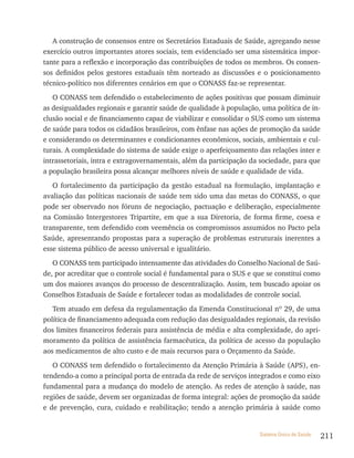 A construção de consensos entre os Secretários Estaduais de Saúde, agregando nesse
exercício outros importantes atores sociais, tem evidenciado ser uma sistemática impor-
tante para a reflexão e incorporação das contribuições de todos os membros. Os consen-
sos definidos pelos gestores estaduais têm norteado as discussões e o posicionamento
técnico-político nos diferentes cenários em que o CONASS faz-se representar.
   O CONASS tem defendido o estabelecimento de ações positivas que possam diminuir
as desigualdades regionais e garantir saúde de qualidade à população, uma política de in-
clusão social e de financiamento capaz de viabilizar e consolidar o SUS como um sistema
de saúde para todos os cidadãos brasileiros, com ênfase nas ações de promoção da saúde
e considerando os determinantes e condicionantes econômicos, sociais, ambientais e cul-
turais. A complexidade do sistema de saúde exige o aperfeiçoamento das relações inter e
intrassetoriais, intra e extragovernamentais, além da participação da sociedade, para que
a população brasileira possa alcançar melhores níveis de saúde e qualidade de vida.
   O fortalecimento da participação da gestão estadual na formulação, implantação e
avaliação das políticas nacionais de saúde tem sido uma das metas do CONASS, o que
pode ser observado nos fóruns de negociação, pactuação e deliberação, especialmente
na Comissão Intergestores Tripartite, em que a sua Diretoria, de forma firme, coesa e
transparente, tem defendido com veemência os compromissos assumidos no Pacto pela
Saúde, apresentando propostas para a superação de problemas estruturais inerentes a
esse sistema público de acesso universal e igualitário.
   O CONASS tem participado intensamente das atividades do Conselho Nacional de Saú-
de, por acreditar que o controle social é fundamental para o SUS e que se constitui como
um dos maiores avanços do processo de descentralização. Assim, tem buscado apoiar os
Conselhos Estaduais de Saúde e fortalecer todas as modalidades de controle social.
   Tem atuado em defesa da regulamentação da Emenda Constitucional nº 29, de uma
política de financiamento adequada com redução das desigualdades regionais, da revisão
dos limites financeiros federais para assistência de média e alta complexidade, do apri-
moramento da política de assistência farmacêutica, da política de acesso da população
aos medicamentos de alto custo e de mais recursos para o Orçamento da Saúde.
   O CONASS tem defendido o fortalecimento da Atenção Primária à Saúde (APS), en-
tendendo-a como a principal porta de entrada da rede de serviços integrados e como eixo
fundamental para a mudança do modelo de atenção. As redes de atenção à saúde, nas
regiões de saúde, devem ser organizadas de forma integral: ações de promoção da saúde
e de prevenção, cura, cuidado e reabilitação; tendo a atenção primária à saúde como


                                                                     Sistema Único de Saúde   211
 