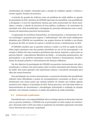 coordenadora do cuidado; orientadas para a atenção às condições agudas e crônicas e
      eventos agudos; focadas em processos.
         A inclusão da questão da violência como um problema de saúde pública na agenda
      de prioridades do SUS, iniciativa do CONASS aprovada em assembleia, tem possibilitado
      a divulgação e a troca de experiências exitosas que estão acontecendo em vários muni-
      cípios e estados, a adesão de parceiros da área pública, acadêmica e de instituições da
      sociedade civil, além da publicação e divulgação de materiais informativos com o envol-
      vimento de importantes parceiros internacionais.
         A organização da assistência farmacêutica, seu financiamento, a incorporação de no-
      vas tecnologias e propostas para superar a “judicialização” têm sido temas amplamente
      debatidos pelo CONASS nas assembleias, nos grupos técnicos de trabalho e nos fóruns
      de gestores do SUS, no intuito de superar o desafio do acesso a medicamentos no SUS.
         O CONASS considera que as questões relativas à saúde e ao SUS na região da Ama-
      zônia Legal constituem uma das grandes prioridades no seu rol de preocupações e de
      atuação e definiu três eixos temáticos prioritários para buscar respostas e ações junto ao
      governo federal – especialmente Ministério da Saúde –, às bancadas parlamentares, aos
      governadores e aos prefeitos municipais: recursos humanos e financiamento, fortaleci-
      mento da atenção primária e enfrentamento das doenças endêmicas.
         Um dos objetivos da participação do CONASS em parcerias internacionais tem sido a
      socialização e o debate com outros países sobre os êxitos alcançados pelo Sistema Único
      de Saúde, bem como aprender com experiências exitosas e inovadoras alcançadas para
      além das nossas fronteiras.
         Essa participação em eventos internacionais e as parcerias firmadas têm possibilitado
      reflexões sobre dificuldades e pontos de estrangulamento vivenciados no Brasil e uma
      interlocução com outros países que adotam modelos de atenção que tenham alguma
      coerência com a lógica e os princípios do SUS. Nessas parcerias, tem sido dada ênfase ao
      desenvolvimento de instrumentos e metodologias relacionados à avaliação da atenção
      primária e dos sistemas estaduais e à análise das políticas de saúde instituídas.

        8.5    Comunicação e publicações

         Entendendo que a sua responsabilidade não se restringe apenas às discussões internas
      com os gestores estaduais, o CONASS tem se preocupado em abrir espaços de interlocu-
      ção e discussão sobre o SUS com todos os segmentos da sociedade organizada, buscando
      vencer barreiras para alcançar a população.


212     CONASS Para entender a gestão do SUS / 2011
 