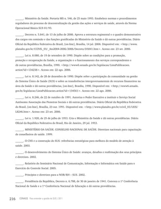 ______. Ministério da Saúde. Portaria MS n. 546, de 25 maio 1993. Estabelece normas e procedimentos
      reguladores do processo de descentralização da gestão das ações e serviços de saúde, através da Norma
      Operacional Básica SUS 01/93.

      ______. Decreto n. 5.841, de 13 de julho de 2006. Aprova a estrutura regimental e o quadro demonstrativo
      dos cargos em comissão e das funções gratificadas do Ministério da Saúde e dá outras providências. Diário
      Oficial da República Federativa do Brasil, [on-line], Brasília, 14 jul. 2006. Disponível em: <http://www.
      planalto.gov.br/CCIVIL_03/_Ato2004-2006/2006/Decreto/D5841.htm>. Acesso em: 23 set. 2006.

      ______. Lei n. 8.080, de 19 de setembro de 1990. Dispõe sobre as condições para a promoção,
      proteção e recuperação da Saúde, a organização e o funcionamento dos serviços correspondentes e
      dá outras providências, Brasília, 1990. <http://www6.senado.gov.br/legislacao/ListaPublicacoes.
      action?id=134238>. Acesso em: 22 ago. 2006.

      ______. Lei n. 8.142, de 28 de dezembro de 1990. Dispõe sobre a participação da comunidade na gestão
      do Sistema Único de Saúde (SUS) e sobre as transferências intergovernamentais de recursos financeiros na
      área da Saúde e dá outras providências, [on-line], Brasília, 1990. Disponível em: <http://www6.senado.
      gov.br/legislacao/ListaPublicacoes.action?id=134561>. Acesso em: 22 ago. 2006.

      ______. Lei n. 8.246, de 22 de outubro de 1991. Autoriza o Poder Executivo a instituir o Serviço Social
      Autônomo Associação das Pioneiras Sociais e dá outras providências. Diário Oficial da República Federativa
      do Brasil, [on-line], Brasília, 23 out. 1991. Disponível em: <http://www.planalto.gov.br/ccivil_03/LEIS/
      L8246.htm>. Acesso em: 23 set. 2006.

      ______. Lei n. 1.920, de 25 de julho de 1953. Cria o Ministério da Saúde e dá outras providências. Diário
      Oficial da República Federativa do Brasil, Rio de Janeiro, 29 jul. 1953.

      ______. MINISTÉRIO DA SAÚDE. CONSELHO NACIONAL DE SAÚDE. Diretrizes nacionais para capacitação
      de conselheiros de saúde. 1999.

      ______. O CNS e a construção do SUS: referências estratégicas para melhora do modelo de atenção à
      saúde. 2003.

      ______. O desenvolvimento do Sistema Único de Saúde: avanços, desafios e reafirmação dos seus princípios
      e diretrizes. 2002.

      ______. Relatório do Seminário Nacional de Comunicação, Informação e Informática em Saúde para o
      Exercício do Controle Social. 2005.

      ______. Princípios e diretrizes para a NOB/RH – SUS. 2002.

      ______. Presidência da República, Decreto n. 6.788, de 30 de janeiro de 1941. Convoca a 1ª Conferência
      Nacional de Saúde e a 1ª Conferência Nacional de Educação e dá outras providências.



216      CONASS Para entender a gestão do SUS / 2011
 
