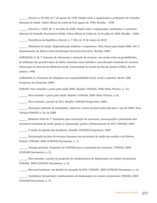 ______. Decreto n. 99.438, de 7 de agosto de 1990. Dispõe sobre a organização e atribuições do Conselho
Nacional de Saúde. Diário Oficial da União de 8 de agosto de 1990. Brasília – 1990.

______. Decreto n. 5.839, de 11 de julho de 2006. Dispõe sobre a organização, atribuições e o processo
eleitoral do Conselho Nacional de Saúde. Diário Oficial da União de 12 de julho de 2006. Brasília – 2006.

______. Presidência da República, Decreto n. 7.336, de 19 de março de 2010.

______. Ministério da Saúde. Regionalização solidária e cooperativa. Série Pactos pela Saúde 2006. Vol. 3.
Departamento de Apoio à Descentralização/Secretaria Executiva. Brasília, 2006.

CARVALHO, D. M. T. Sistemas de informação e alocação de recursos: um estudo sobre as possibilidades
de utilização das grandes bases de dados nacionais como subsídio a uma alocação orientada de recursos.
Dissertação ao Instituto de Medicina Social, Universidade do Estado do Rio de Janeiro (UERJ), Rio de
Janeiro, 1998.

CARVALHO, G. Promoção da cidadania com responsabilidade fiscal, social e sanitária. Recife: XXII
Congresso do Conasems, 2006.

CONASS. Para entender o pacto pela saúde 2006. Brasília: CONASS, 2006 (Nota Técnica, n. 15).

______. Para entender o pacto pela saúde. Brasília: CONASS, 2006 (Nota Técnica, n. 6).

______. Para entender a gestão do SUS. Brasília: CONASS/Progestores, 2003.

______. Pactuação unificada de prioridades, objetivos e metas do pacto pela vida para o ano de 2009. Nota
Técnica CONASS n. 18, de 2008.

______. Relatório Final do 1º Seminário para construção de consensos –preocupações e prioridades dos
secretários estaduais de saúde quanto à organização, gestão e financiamento do SUS. CONASS, 2003.

______. A saúde na opinião dos brasileiros. Brasília: CONASS/Progestores, 2003.

______. Estruturação da área de recursos humanos nas secretarias de saúde dos estados e do Distrito
Federal. CONASS, 2004 (CONASS Documenta, n. 1).

______. Atenção primária. Seminário do CONASS para a construção de consensos. CONASS, 2004
(CONASS Documenta, n. 2).

______. Para entender a gestão do programa de medicamentos de dispensação em caráter excepcional.
CONASS, 2004 (CONASS Documenta, n. 3).

______. Recursos humanos: um desafio do tamanho do SUS. CONASS, 2004 (CONASS Documenta, n. 4).

______. Assistência farmacêutica: medicamentos de dispensação em caráter excepcional. CONASS, 2004
(CONASS Documenta, n. 5).



                                                                                      Sistema Único de Saúde   217
 