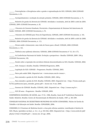 ______. Convergências e divergências sobre a gestão e regionalização do SUS. CONASS, 2004 (CONASS
      Documenta, n. 6).

      ______. Acompanhamento e avaliação da atenção primária. CONASS, 2004 (CONASS Documenta, n. 7).

      ______. Relatório de gestão da diretoria do CONASS. Atividades e resultados, abril de 2003 a abril de 2005.
      CONASS, 2005 (CONASS Documenta, n. 8).

      ______. I Encontro de Gestores Estaduais, Provinciais e Departamentais de Sistemas Sul-Americanos de
      Saúde. CONASS, 2005 (CONASS Documenta, n. 9).

      ______. I Encontro do CONASS para Troca de Experiências. CONASS, 2005 (CONASS Documenta, n. 10).

      ______. Relatório de gestão da diretoria do CONASS. Atividades e resultados, abril de 2005 a abril de 2006.
      CONASS, 2006 (CONASS Documenta, n. 11).

      ______. Fórum saúde e democracia: uma visão de futuro para o Brasil. CONASS, 2006 (CONASS
      Documenta, n. 12).

      ______. Violência uma epidemia silenciosa. CONASS, 2008 (CONASS Documenta nº 15, 16 e 17).

      ______. As Conferências Nacionais de Saúde: Evolução e perspectivas – Brasília: CONASS, 2009. 100 p.
      (CONASS Documenta; 18).

      ______. Estudo sobre a reposição dos servidores federais descentralizados no SUS. Brasília: CONASS, 2002.

      ______. SUS: Avanços e desafios. Brasília: CONASS/Progestores, 2006.

      ______. Legislação do SUS: CONASS – Progestores. Brasília: CONASS, 2003.

      ______. Pacto pela saúde 2006. Disponível em: <www.conass.com.br conass>.

      ______. Para entender a gestão do SUS. Brasília: CONASS, 2003. 248 p.

      ______. Para entender a gestão do SUS. Brasília: CONASS, 2003. Disponível em: <http://bvsms.saude.gov.
      br/bvs/publicacoes/para_entender_gestao.pdf>. Acesso em: 4 out. 2006.

      ______. Estatuto do CONASS. Brasília: CONASS, 2005. Disponível em: <http://conass.org.br>.

      ______. SUS 20 anos – Progestores - Brasília: CONASS, 2009.

      CONFERÊNCIA NACIONAL DE SAÚDE, mar. 17-21, 1986, Brasília. Anais da 8ª Conferência Nacional de
      Saúde. Relatório. Brasília: Centro de Documentação do Ministério da Saúde, 1987. p. 381-389.

      CONSELHO NACIONAL DE SECRETÁRIOS MUNICIPAIS DE SAÚDE (CONASEMS). Núcleo de Gestão do
      Trabalho e da Educação em Saúde. Brasília: CONASEMS, 2006.

      CORDEIRO, H. O Instituto de Medicina Social e a luta pela reforma sanitária: contribuição à história do
      SUS. Physis, [periódico on-line], n. 14, v. 2, p. 343-362, 2004. Disponível em: <http://www.scielo.br/pdf/
      physis/v14n2/v14n2a09.pdf >. Acesso em: 23 ago. 2006.



218      CONASS Para entender a gestão do SUS / 2011
 