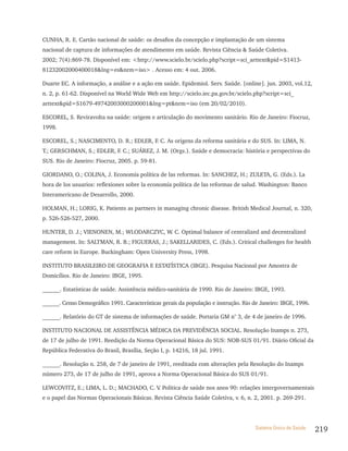 CUNHA, R. E. Cartão nacional de saúde: os desafios da concepção e implantação de um sistema
nacional de captura de informações de atendimento em saúde. Revista Ciência & Saúde Coletiva.
2002; 7(4):869-78. Disponível em: <http://www.scielo.br/scielo.php?script=sci_arttext&pid=S1413-
81232002000400018&lng=es&nrm=iso> . Acesso em: 4 out. 2006.

Duarte EC. A informação, a análise e a ação em saúde. Epidemiol. Serv. Saúde. [online]. jun. 2003, vol.12,
n. 2, p. 61-62. Disponível na World Wide Web em http://scielo.iec.pa.gov.br/scielo.php?script=sci_
arttext&pid=S1679-49742003000200001&lng=pt&nrm=iso (em 20/02/2010).

ESCOREL, S. Reviravolta na saúde: origem e articulação do movimento sanitário. Rio de Janeiro: Fiocruz,
1998.

ESCOREL, S.; NASCIMENTO, D. R.; EDLER, F. C. As origens da reforma sanitária e do SUS. In: LIMA, N.
T.; GERSCHMAN, S.; EDLER, F. C.; SUÁREZ, J. M. (Orgs.). Saúde e democracia: história e perspectivas do
SUS. Rio de Janeiro: Fiocruz, 2005. p. 59-81.

GIORDANO, O.; COLINA, J. Economía política de las reformas. In: SANCHEZ, H.; ZULETA, G. (Eds.). La
hora de los usuarios: reflexiones sobre la economía política de las reformas de salud. Washington: Banco
Interamericano de Desarrollo, 2000.

HOLMAN, H.; LORIG, K. Patients as partners in managing chronic disease. British Medical Journal, n. 320,
p. 526-526-527, 2000.

HUNTER, D. J.; VIENONEN, M.; WLODARCZYC, W. C. Optimal balance of centralized and decentralized
management. In: SALTMAN, R. B.; FIGUERAS, J.; SAKELLARIDES, C. (Eds.). Critical challenges for health
care reform in Europe. Buckingham: Open University Press, 1998.

INSTITUTO BRASILEIRO DE GEOGRAFIA E ESTATÍSTICA (IBGE). Pesquisa Nacional por Amostra de
Domicílios. Rio de Janeiro: IBGE, 1995.

______. Estatísticas de saúde. Assistência médico-sanitária de 1990. Rio de Janeiro: IBGE, 1993.

______. Censo Demográfico 1991. Características gerais da população e instrução. Rio de Janeiro: IBGE, 1996.

______. Relatório do GT de sistema de informações de saúde. Portaria GM n° 3, de 4 de janeiro de 1996.

INSTITUTO NACIONAL DE ASSISTÊNCIA MÉDICA DA PREVIDÊNCIA SOCIAL. Resolução Inamps n. 273,
de 17 de julho de 1991. Reedição da Norma Operacional Básica do SUS: NOB-SUS 01/91. Diário Oficial da
República Federativa do Brasil, Brasília, Seção I, p. 14216, 18 jul. 1991.

______. Resolução n. 258, de 7 de janeiro de 1991, reeditada com alterações pela Resolução do Inamps
número 273, de 17 de julho de 1991, aprova a Norma Operacional Básica do SUS 01/91.

LEWCOVITZ, E.; LIMA, L. D.; MACHADO, C. V Política de saúde nos anos 90: relações intergovernamentais
                                         .
e o papel das Normas Operacionais Básicas. Revista Ciência Saúde Coletiva, v. 6, n. 2, 2001. p. 269-291.




                                                                                      Sistema Único de Saúde   219
 