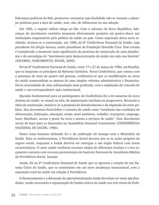 lideranças políticas do País, promoveu encontros cuja finalidade não se resumia a plane-
     jar políticas para a área de saúde, mas, sim, de influenciar na sua adoção.
        Em 1985, o regime militar chega ao fim. Com o advento da Nova República, lide-
     ranças do movimento sanitário assumem efetivamente posições em postos-chave nas
     instituições responsáveis pela política de saúde no país. Como expressão dessa nova re-
     alidade, destaca-se a convocação, em 1986, da 8ª Conferência Nacional de Saúde, cujo
     presidente foi Sérgio Arouca, então presidente da Fundação Oswaldo Cruz. Esse evento
     é considerado o momento mais significativo do processo de construção de uma platafor-
     ma e de estratégias do “movimento pela democratização da saúde em toda sua história”
     (ESCOREL; NASCIMENTO; EDLER, 2005).
        Foi na 8ª Conferência Nacional de Saúde, entre 17 e 21 de março de 1986, em Brasília,
     que se lançaram os princípios da Reforma Sanitária. Nessa Conferência, que contou com
     a presença de mais de quatro mil pessoas, evidenciou-se que as modificações no setor
     da saúde transcendiam os marcos de uma simples reforma administrativa e financeira.
     Havia necessidade de uma reformulação mais profunda, com a ampliação do conceito de
     saúde e sua correspondente ação institucional.
         Questão fundamental para os participantes da Conferência foi a da natureza do novo
     sistema de saúde: se estatal ou não, de implantação imediata ou progressiva. Recusada a
     ideia da estatização, manteve-se a proposta do fortalecimento e da expansão do setor pú-
     blico. Seu documento final define o conceito de saúde como “resultante das condições de
     alimentação, habitação, educação, renda, meio ambiente, trabalho, transporte, emprego,
     lazer, liberdade, acesso e posse da terra e acesso a serviços de saúde”. Esse documento
     serviu de base para as discussões na Assembleia Nacional Constituinte (CONFERÊNCIA
     NACIONAL DE SAÚDE, 1986).
        Outro tema bastante debatido foi o da unificação do Inamps com o Ministério da
     Saúde. Para os conferencistas, a Previdência Social deveria ater-se às ações próprias do
     seguro social, enquanto a Saúde deveria ser entregue a um órgão federal com novas
     características. O setor saúde receberia recursos vindos de diferentes receitas e o seu or-
     çamento contaria com recursos provenientes do Instituto Nacional de Assistência Médica
     da Previdência Social Inamps.
        Assim, foi na 8ª Conferência Nacional de Saúde que se aprovou a criação de um Sis-
     tema Único de Saúde, que se constituísse em um novo arcabouço institucional, com a
     separação total da saúde em relação à Previdência.
       O financiamento e a discussão da operacionalização ainda deveriam ser mais aprofun-
     dados, sendo necessária a organização de fundos únicos de saúde nos três níveis da Fede-


22     CONASS Para entender a gestão do SUS / 2011
 