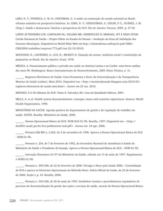 LIMA, N. T.; FONSECA, C. M. O.; HOCHMAN, G. A saúde na construção do estado nacional no Brasil:
      reforma sanitária em perspectiva histórica. In: LIMA, N. T.; GERSCHMAN, S.; EDLER, F. C.; SUÁREZ, J. M.
      (Orgs.). Saúde e democracia: história e perspectivas do SUS. Rio de Janeiro: Fiocruz, 2005. p. 27-58.

      LOPES JP PINHEIRO LFR, CARVALHO NL, VALASKI MR, DOMINGUEZ O, MORAES, JFT E SILVA ATGM.
              ,
      Cartão Nacional de Saúde – Projeto Piloto no Estado do Paraná – Avaliação do Grau de Satisfação dos
      Gestores Municipais. Disponível na World Wide Web em http://telemedicina.unifesp.br/pub/SBIS/
      CBIS2004/trabalhos/arquivos/773.pdf (em 25/10/2010)

      MACHADO, R.; LOUREIRO, A.; LUZ, R.; MURICY, K. Danação da norma: medicina social e constituição da
      psiquiatria no Brasil. Rio de Janeiro: Graal, 1978.

      MÉDICI, A. Financiamento público e privado em saúde na América Latina e no Caribe: uma breve análise
      dos anos 90. Washington: Banco Interamericano de Desenvolvimento, 2005 (Nota Técnica, n. 3).

      ______. Registros Eletrônicos de Saúde: Uma Ferramenta a Favor da Universalização e da Transparência.
      Monitor de Saúde [online]. Maio 2010. Disponível em <http://monitordesaude.blogspot.com/2010/05/
      registros-eletronicos-de-saude-uma.html>. Acesso em 25 out. 2010.

      MENDES, E.V Os Dilemas do SUS: Tomo II. Salvador, BA: Casa da Qualidade Editora, 2001.
                 .

      MILLS, A. et al. Health system descentralization: concepts, issues and countries experiences. Geneva: World
      Health Organization, 1990.

      MINISTÉRIO DA SAÚDE. Agenda positiva do departamento de gestão e de regulação do trabalho em
      saúde. SGTES. Brasília: Ministério da Saúde, 2005.

      ______. Norma Operacional Básica do SUS: NOB-SUS 01/96. Brasília, 1997. Disponível em: <http://
      dtr2001.saude.gov.br/bvs/publicacoes/nob.pdf>. Acesso em: 24 ago. 2006.

      ______. Portaria GM/MS n. 2.203, de 5 de novembro de 1996. Aprova a Norma Operacional Básica do SUS
      - NOB 01/96.

      ______. Portaria n. 234, de 7 de fevereiro de 1992, do Secretário Nacional de Assistência à Saúde do
      Ministério da Saúde e Presidente do Inamps. Aprova a Norma Operacional Básica do SUS – NOB 01/92.

      ______. Instrução Normativa 01/97 do Ministério da Saúde, editada em 15 de maio de 1997. Regulamenta
      a NOBS 01/96.

      ______. Portaria n. 399/GM, de 22 de fevereiro de 2006. Divulga o Pacto pela Saúde 2006 – Consolidação
      do SUS e aprova as Diretrizes Operacionais do Referido Pacto. Diário Oficial da União, de 23 de fevereiro
      de 2006, Seção I, p. 43. Brasília, 2006.

      ______. Portaria n. 545/GM, de 20 de maio de 1993. Estabelece normas e procedimentos reguladores do
      processo de descentralização da gestão das ações e serviços de saúde, através da Norma Operacional Básica




220      CONASS Para entender a gestão do SUS / 2011
 