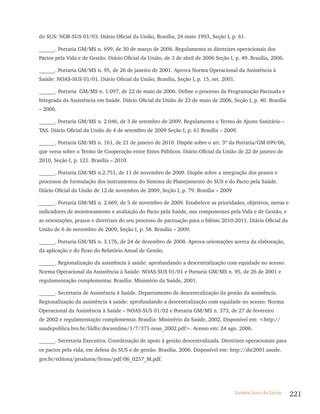 do SUS: NOB-SUS 01/93. Diário Oficial da União, Brasília, 24 maio 1993, Seção I, p. 61.

______. Portaria GM/MS n. 699, de 30 de março de 2006. Regulamenta as diretrizes operacionais dos
Pactos pela Vida e de Gestão. Diário Oficial da União, de 3 de abril de 2006 Seção I, p. 49. Brasília, 2006.

______. Portaria GM/MS n. 95, de 26 de janeiro de 2001. Aprova Norma Operacional da Assistência à
Saúde: NOAS-SUS 01/01. Diário Oficial da União, Brasília, Seção I, p. 15, set. 2001.

______. Portaria GM/MS n. 1.097, de 22 de maio de 2006. Define o processo da Programação Pactuada e
Integrada da Assistência em Saúde. Diário Oficial da União de 23 de maio de 2006, Seção I, p. 40. Brasília
– 2006.

______. Portaria GM/MS n. 2.046, de 3 de setembro de 2009. Regulamenta o Termo de Ajuste Sanitário –
TAS. Diário Oficial da União de 4 de setembro de 2009 Seção I, p. 61 Brasília – 2009.

______. Portaria GM/MS n. 161, de 21 de janeiro de 2010. Dispõe sobre o art. 3º da Portaria/GM 699/06,
que versa sobre o Termo de Cooperação entre Entes Públicos. Diário Oficial da União de 22 de janeiro de
2010, Seção I, p. 121. Brasília – 2010.

______. Portaria GM/MS n.2.751, de 11 de novembro de 2009. Dispõe sobre a integração dos prazos e
processos de formulação dos instrumentos do Sistema de Planejamento do SUS e do Pacto pela Saúde.
Diário Oficial da União de 12 de novembro de 2009, Seção I, p. 79. Brasília – 2009

______. Portaria GM/MS n. 2.669, de 3 de novembro de 2009. Estabelece as prioridades, objetivos, metas e
indicadores de monitoramento e avaliação do Pacto pela Saúde, nos componentes pela Vida e de Gestão, e
as orientações, prazos e diretrizes do seu processo de pactuação para o biênio 2010-2011. Diário Oficial da
União de 6 de novembro de 2009, Seção I, p. 58. Brasília – 2009.

______. Portaria GM/MS n. 3.176, de 24 de dezembro de 2008. Aprova orientações acerca da elaboração,
da aplicação e do fluxo do Relatório Anual de Gestão.

______. Regionalização da assistência à saúde: aprofundando a descentralização com equidade no acesso:
Norma Operacional da Assistência à Saúde: NOAS-SUS 01/01 e Portaria GM/MS n. 95, de 26 de 2001 e
regulamentação complementar. Brasília: Ministério da Saúde, 2001.

______. Secretaria de Assistência à Saúde. Departamento de descentralização da gestão da assistência.
Regionalização da assistência à saúde: aprofundando a descentralização com equidade no acesso: Norma
Operacional da Assistência à Saúde – NOAS-SUS 01/02 e Portaria GM/MS n. 373, de 27 de fevereiro
de 2002 e regulamentação complementar. Brasília: Ministério da Saúde, 2002. Disponível em: <http://
saudepublica.bvs.br/lildbi/docsonline/1/7/371-noas_2002.pdf>. Acesso em: 24 ago. 2006.

______. Secretaria Executiva. Coordenação de apoio à gestão descentralizada. Diretrizes operacionais para
os pactos pela vida, em defesa do SUS e de gestão. Brasília, 2006. Disponível em: http://dtr2001.saude.
gov.br/editora/produtos/livros/pdf/06_0257_M.pdf.




                                                                                      Sistema Único de Saúde   221
 