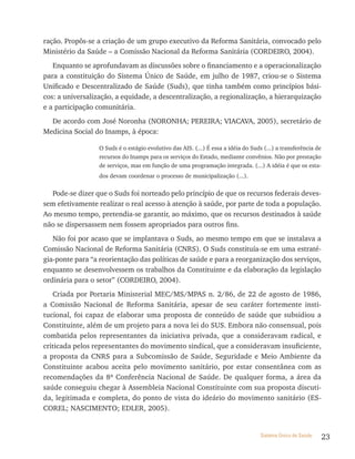 ração. Propôs-se a criação de um grupo executivo da Reforma Sanitária, convocado pelo
Ministério da Saúde – a Comissão Nacional da Reforma Sanitária (CORDEIRO, 2004).
   Enquanto se aprofundavam as discussões sobre o financiamento e a operacionalização
para a constituição do Sistema Único de Saúde, em julho de 1987, criou-se o Sistema
Unificado e Descentralizado de Saúde (Suds), que tinha também como princípios bási-
cos: a universalização, a equidade, a descentralização, a regionalização, a hierarquização
e a participação comunitária.
  De acordo com José Noronha (NORONHA; PEREIRA; VIACAVA, 2005), secretário de
Medicina Social do Inamps, à época:

                  O Suds é o estágio evolutivo das AIS. (...) É essa a idéia do Suds (...) a transferência de
                  recursos do Inamps para os serviços do Estado, mediante convênios. Não por prestação
                  de serviços, mas em função de uma programação integrada. (...) A idéia é que os esta-
                  dos devam coordenar o processo de municipalização (...).


  Pode-se dizer que o Suds foi norteado pelo princípio de que os recursos federais deves-
sem efetivamente realizar o real acesso à atenção à saúde, por parte de toda a população.
Ao mesmo tempo, pretendia-se garantir, ao máximo, que os recursos destinados à saúde
não se dispersassem nem fossem apropriados para outros fins.
   Não foi por acaso que se implantava o Suds, ao mesmo tempo em que se instalava a
Comissão Nacional de Reforma Sanitária (CNRS). O Suds constituía-se em uma estraté-
gia-ponte para “a reorientação das políticas de saúde e para a reorganização dos serviços,
enquanto se desenvolvessem os trabalhos da Constituinte e da elaboração da legislação
ordinária para o setor” (CORDEIRO, 2004).
   Criada por Portaria Ministerial MEC/MS/MPAS n. 2/86, de 22 de agosto de 1986,
a Comissão Nacional de Reforma Sanitária, apesar de seu caráter fortemente insti-
tucional, foi capaz de elaborar uma proposta de conteúdo de saúde que subsidiou a
Constituinte, além de um projeto para a nova lei do SUS. Embora não consensual, pois
combatida pelos representantes da iniciativa privada, que a consideravam radical, e
criticada pelos representantes do movimento sindical, que a consideravam insuficiente,
a proposta da CNRS para a Subcomissão de Saúde, Seguridade e Meio Ambiente da
Constituinte acabou aceita pelo movimento sanitário, por estar consentânea com as
recomendações da 8ª Conferência Nacional de Saúde. De qualquer forma, a área da
saúde conseguiu chegar à Assembleia Nacional Constituinte com sua proposta discuti-
da, legitimada e completa, do ponto de vista do ideário do movimento sanitário (ES-
COREL; NASCIMENTO; EDLER, 2005).


                                                                                    Sistema Único de Saúde      23
 
