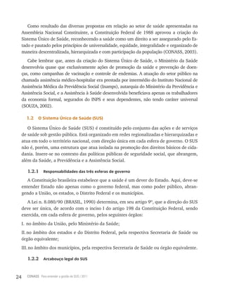 Como resultado das diversas propostas em relação ao setor de saúde apresentadas na
     Assembleia Nacional Constituinte, a Constituição Federal de 1988 aprovou a criação do
     Sistema Único de Saúde, reconhecendo a saúde como um direito a ser assegurado pelo Es-
     tado e pautado pelos princípios de universalidade, equidade, integralidade e organizado de
     maneira descentralizada, hierarquizada e com participação da população (CONASS, 2003).
        Cabe lembrar que, antes da criação do Sistema Único de Saúde, o Ministério da Saúde
     desenvolvia quase que exclusivamente ações de promoção da saúde e prevenção de doen-
     ças, como campanhas de vacinação e controle de endemias. A atuação do setor público na
     chamada assistência médico-hospitalar era prestada por intermédio do Instituto Nacional de
     Assistência Médica da Previdência Social (Inamps), autarquia do Ministério da Previdência e
     Assistência Social, e a Assistência à Saúde desenvolvida beneficiava apenas os trabalhadores
     da economia formal, segurados do INPS e seus dependentes, não tendo caráter universal
     (SOUZA, 2002).

       1.2    o sistema Único de saúde (sUs)

        O Sistema Único de Saúde (SUS) é constituído pelo conjunto das ações e de serviços
     de saúde sob gestão pública. Está organizado em redes regionalizadas e hierarquizadas e
     atua em todo o território nacional, com direção única em cada esfera de governo. O SUS
     não é, porém, uma estrutura que atua isolada na promoção dos direitos básicos de cida-
     dania. Insere-se no contexto das políticas públicas de seguridade social, que abrangem,
     além da Saúde, a Previdência e a Assistência Social.

        1.2.1     responsabilidades das três esferas de governo

        A Constituição brasileira estabelece que a saúde é um dever do Estado. Aqui, deve-se
     entender Estado não apenas como o governo federal, mas como poder público, abran-
     gendo a União, os estados, o Distrito Federal e os municípios.
        A Lei n. 8.080/90 (BRASIL, 1990) determina, em seu artigo 9º, que a direção do SUS
     deve ser única, de acordo com o inciso I do artigo 198 da Constituição Federal, sendo
     exercida, em cada esfera de governo, pelos seguintes órgãos:
     I. no âmbito da União, pelo Ministério da Saúde;
     II. no âmbito dos estados e do Distrito Federal, pela respectiva Secretaria de Saúde ou
     órgão equivalente;
     III. no âmbito dos municípios, pela respectiva Secretaria de Saúde ou órgão equivalente.

        1.2.2     arcabouço legal do sUs



24     CONASS Para entender a gestão do SUS / 2011
 