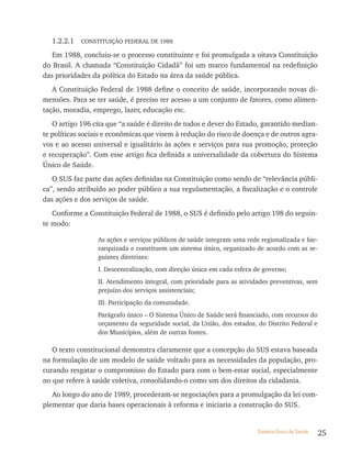 1.2.2.1   CONSTITUIçãO FEDERAL DE 1988

   Em 1988, concluiu-se o processo constituinte e foi promulgada a oitava Constituição
do Brasil. A chamada “Constituição Cidadã” foi um marco fundamental na redefinição
das prioridades da política do Estado na área da saúde pública.
   A Constituição Federal de 1988 define o conceito de saúde, incorporando novas di-
mensões. Para se ter saúde, é preciso ter acesso a um conjunto de fatores, como alimen-
tação, moradia, emprego, lazer, educação etc.
   O artigo 196 cita que “a saúde é direito de todos e dever do Estado, garantido median-
te políticas sociais e econômicas que visem à redução do risco de doença e de outros agra-
vos e ao acesso universal e igualitário às ações e serviços para sua promoção, proteção
e recuperação”. Com esse artigo fica definida a universalidade da cobertura do Sistema
Único de Saúde.
   O SUS faz parte das ações definidas na Constituição como sendo de “relevância públi-
ca”, sendo atribuído ao poder público a sua regulamentação, a fiscalização e o controle
das ações e dos serviços de saúde.
   Conforme a Constituição Federal de 1988, o SUS é definido pelo artigo 198 do seguin-
te modo:

                  As ações e serviços públicos de saúde integram uma rede regionalizada e hie-
                  rarquizada e constituem um sistema único, organizado de acordo com as se-
                  guintes diretrizes:
                  I. Descentralização, com direção única em cada esfera de governo;
                  II. Atendimento integral, com prioridade para as atividades preventivas, sem
                  prejuízo dos serviços assistenciais;
                  III. Participação da comunidade.
                  Parágrafo único – O Sistema Único de Saúde será financiado, com recursos do
                  orçamento da seguridade social, da União, dos estados, do Distrito Federal e
                  dos Municípios, além de outras fontes.

   O texto constitucional demonstra claramente que a concepção do SUS estava baseada
na formulação de um modelo de saúde voltado para as necessidades da população, pro-
curando resgatar o compromisso do Estado para com o bem-estar social, especialmente
no que refere à saúde coletiva, consolidando-o como um dos direitos da cidadania.
   Ao longo do ano de 1989, procederam-se negociações para a promulgação da lei com-
plementar que daria bases operacionais à reforma e iniciaria a construção do SUS.


                                                                         Sistema Único de Saúde   25
 