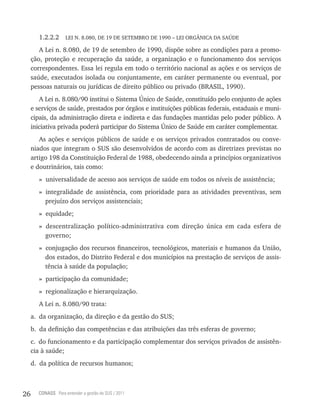 1.2.2.2     LEI N. 8.080, DE 19 DE SETEMBRO DE 1990 – LEI ORGÂNICA DA SAÚDE

        A Lei n. 8.080, de 19 de setembro de 1990, dispõe sobre as condições para a promo-
     ção, proteção e recuperação da saúde, a organização e o funcionamento dos serviços
     correspondentes. Essa lei regula em todo o território nacional as ações e os serviços de
     saúde, executados isolada ou conjuntamente, em caráter permanente ou eventual, por
     pessoas naturais ou jurídicas de direito público ou privado (BRASIL, 1990).
        A Lei n. 8.080/90 institui o Sistema Único de Saúde, constituído pelo conjunto de ações
     e serviços de saúde, prestados por órgãos e instituições públicas federais, estaduais e muni-
     cipais, da administração direta e indireta e das fundações mantidas pelo poder público. A
     iniciativa privada poderá participar do Sistema Único de Saúde em caráter complementar.
        As ações e serviços públicos de saúde e os serviços privados contratados ou conve-
     niados que integram o SUS são desenvolvidos de acordo com as diretrizes previstas no
     artigo 198 da Constituição Federal de 1988, obedecendo ainda a princípios organizativos
     e doutrinários, tais como:
        » universalidade de acesso aos serviços de saúde em todos os níveis de assistência;
        » integralidade de assistência, com prioridade para as atividades preventivas, sem
          prejuízo dos serviços assistenciais;
        » equidade;
        » descentralização político-administrativa com direção única em cada esfera de
          governo;
        » conjugação dos recursos financeiros, tecnológicos, materiais e humanos da União,
          dos estados, do Distrito Federal e dos municípios na prestação de serviços de assis-
          tência à saúde da população;
        » participação da comunidade;
        » regionalização e hierarquização.
        A Lei n. 8.080/90 trata:
     a. da organização, da direção e da gestão do SUS;
     b. da definição das competências e das atribuições das três esferas de governo;
     c. do funcionamento e da participação complementar dos serviços privados de assistên-
     cia à saúde;
     d. da política de recursos humanos;



26     CONASS Para entender a gestão do SUS / 2011
 