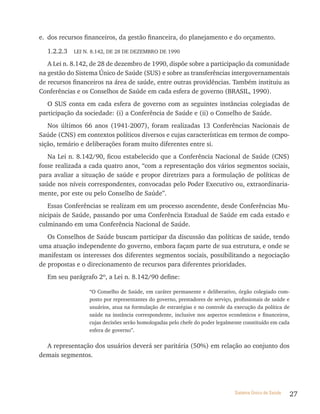 e. dos recursos financeiros, da gestão financeira, do planejamento e do orçamento.

  1.2.2.3   LEI N. 8.142, DE 28 DE DEZEMBRO DE 1990

   A Lei n. 8.142, de 28 de dezembro de 1990, dispõe sobre a participação da comunidade
na gestão do Sistema Único de Saúde (SUS) e sobre as transferências intergovernamentais
de recursos financeiros na área de saúde, entre outras providências. Também instituiu as
Conferências e os Conselhos de Saúde em cada esfera de governo (BRASIL, 1990).
   O SUS conta em cada esfera de governo com as seguintes instâncias colegiadas de
participação da sociedade: (i) a Conferência de Saúde e (ii) o Conselho de Saúde.
   Nos últimos 66 anos (1941-2007), foram realizadas 13 Conferências Nacionais de
Saúde (CNS) em contextos políticos diversos e cujas características em termos de compo-
sição, temário e deliberações foram muito diferentes entre si.
   Na Lei n. 8.142/90, ficou estabelecido que a Conferência Nacional de Saúde (CNS)
fosse realizada a cada quatro anos, “com a representação dos vários segmentos sociais,
para avaliar a situação de saúde e propor diretrizes para a formulação de políticas de
saúde nos níveis correspondentes, convocadas pelo Poder Executivo ou, extraordinaria-
mente, por este ou pelo Conselho de Saúde”.
   Essas Conferências se realizam em um processo ascendente, desde Conferências Mu-
nicipais de Saúde, passando por uma Conferência Estadual de Saúde em cada estado e
culminando em uma Conferência Nacional de Saúde.
   Os Conselhos de Saúde buscam participar da discussão das políticas de saúde, tendo
uma atuação independente do governo, embora façam parte de sua estrutura, e onde se
manifestam os interesses dos diferentes segmentos sociais, possibilitando a negociação
de propostas e o direcionamento de recursos para diferentes prioridades.
  Em seu parágrafo 2º, a Lei n. 8.142/90 define:

                 “O Conselho de Saúde, em caráter permanente e deliberativo, órgão colegiado com-
                 posto por representantes do governo, prestadores de serviço, profissionais de saúde e
                 usuários, atua na formulação de estratégias e no controle da execução da política de
                 saúde na instância correspondente, inclusive nos aspectos econômicos e financeiros,
                 cujas decisões serão homologadas pelo chefe do poder legalmente constituído em cada
                 esfera de governo”.

  A representação dos usuários deverá ser paritária (50%) em relação ao conjunto dos
demais segmentos.




                                                                              Sistema Único de Saúde     27
 