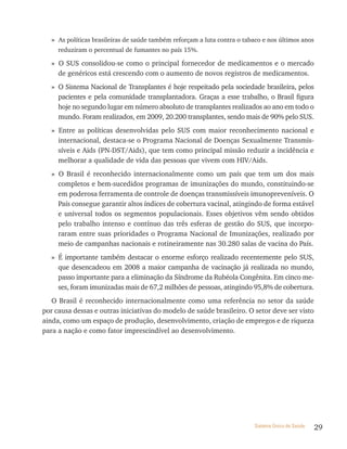 » As políticas brasileiras de saúde também reforçam a luta contra o tabaco e nos últimos anos
     reduziram o percentual de fumantes no país 15%.

   » O SUS consolidou-se como o principal fornecedor de medicamentos e o mercado
     de genéricos está crescendo com o aumento de novos registros de medicamentos.
   » O Sistema Nacional de Transplantes é hoje respeitado pela sociedade brasileira, pelos
     pacientes e pela comunidade transplantadora. Graças a esse trabalho, o Brasil figura
     hoje no segundo lugar em número absoluto de transplantes realizados ao ano em todo o
     mundo. Foram realizados, em 2009, 20.200 transplantes, sendo mais de 90% pelo SUS.
   » Entre as políticas desenvolvidas pelo SUS com maior reconhecimento nacional e
     internacional, destaca-se o Programa Nacional de Doenças Sexualmente Transmis-
     síveis e Aids (PN-DST/Aids), que tem como principal missão reduzir a incidência e
     melhorar a qualidade de vida das pessoas que vivem com HIV/Aids.
   » O Brasil é reconhecido internacionalmente como um país que tem um dos mais
     completos e bem-sucedidos programas de imunizações do mundo, constituindo-se
     em poderosa ferramenta de controle de doenças transmissíveis imunopreveníveis. O
     País consegue garantir altos índices de cobertura vacinal, atingindo de forma estável
     e universal todos os segmentos populacionais. Esses objetivos vêm sendo obtidos
     pelo trabalho intenso e contínuo das três esferas de gestão do SUS, que incorpo-
     raram entre suas prioridades o Programa Nacional de Imunizações, realizado por
     meio de campanhas nacionais e rotineiramente nas 30.280 salas de vacina do País.
   » É importante também destacar o enorme esforço realizado recentemente pelo SUS,
     que desencadeou em 2008 a maior campanha de vacinação já realizada no mundo,
     passo importante para a eliminação da Síndrome da Rubéola Congênita. Em cinco me-
     ses, foram imunizadas mais de 67,2 milhões de pessoas, atingindo 95,8% de cobertura.
   O Brasil é reconhecido internacionalmente como uma referência no setor da saúde
por causa dessas e outras iniciativas do modelo de saúde brasileiro. O setor deve ser visto
ainda, como um espaço de produção, desenvolvimento, criação de empregos e de riqueza
para a nação e como fator imprescindível ao desenvolvimento.




                                                                          Sistema Único de Saúde   29
 