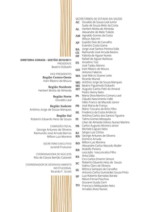SecretárioS de eStado da Saúde
                                          AC osvaldo de Souza Leal Junior
                                              Suely de Souza Melo da costa
                                          AL Herbert Motta de almeida
                                              alexandre de Melo toledo
                                          AM agnaldo Gomes da costa
                                              Wilson alecrim
                                          AP eupídio dias de carvalho
                                              evandro costa Gama
                                          BA Jorge José Santos Pereira Solla
                                          CE raimundo José arruda Bastos
                                          DF Fabíola de aguiar nunes
Diretoria Conass - Gestão 2010/2011           rafael de aguiar Barbosa
                         PreSidente       ES anselmo tozi
                       Beatriz dobashi        José tadeu Marino
                                          GO irani ribeiro de Moura
                                              antonio Faleiros
                     Vice-PreSidenteS
                                          MA José Márcio Soares Leite
                Região Centro-Oeste           ricardo Murad
                irani ribeiro de Moura
                                          MG antônio Jorge de Souza Marques
                   Região Nordeste        MS Beatriz Figueiredo dobashi
            Herbert Motta de almeida      MT augusto carlos Patti do amaral
                                              Pedro Henry neto
                        Região Norte      PA Maria Silvia Martins comaru Leal
                         osvaldo Leal         cláudio nascimento Valle
                                              Hélio Franco de Macedo Júnior
                     Região Sudeste       PB José Maria de França
      antônio Jorge de Souza Marques          Mário toscano de Brito Filho
                                          PE Frederico da costa amâncio
                         Região Sul           antônio carlos dos Santos Figueira
       roberto eduardo Hess de Souza      PI telmo Gomes Mesquita
                                              Lilian de almeida Veloso nunes Martins
                      coMiSSão FiScaL     PR carlos augusto Moreira Júnior
           George antunes de oliveira         Michele caputo neto
         raimundo José arruda Barros      RJ Sérgio Luiz côrtes
                  Milton Luiz Moreira     RN George antunes de oliveira
                                              domício arruda
                Secretário executiVo      RO Milton Luiz Moreira
                      Jurandi Frutuoso        alexandre carlos Macedo Muller
                                          RR rodolfo Pereira
                                              Leocádio Vasconcelos Filho
          coordenadora de núcLeoS
         rita de cássia Bertão cataneli   RS arita Gilda
                                              ciro carlos emerim Simoni
   coordenador de deSenVoLViMento         SC roberto eduardo Hess de Souza
                                              dalmo claro de oliveira
                      inStitucionaL
                      ricardo F. Scotti   SE Mônica Sampaio de carvalho
                                              antonio carlos Guimarães Souza Pinto
                                          SP Luiz roberto Barradas Barata
                                              nilson Ferraz Paschoa
                                              Giovanni Guido cerri
                                          TO Francisco Melquíades neto
                                              arnaldo alves nunes
 