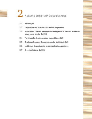 2     A gestão do sistemA Único de sAÚde


2.1   introdução

2.2   os gestores do sUs em cada esfera de governo

2.3   atribuições comuns e competências específicas de cada esfera de
      governo na gestão do sUs

2.4   Participação da comunidade na gestão do sUs

2.5   Órgãos colegiados de representação política do sUs

2.6   instâncias de pactuação: as comissões intergestores

2.7   o gestor federal do sUs
 